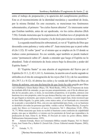 61Sombras y Realidades: El ungimento de Aarón...
Revista Hermenêutica, Cachoeira-BA, Vol. 14, N. 2, p. 43 - 72
entre el trabajo de preparación y la aparición del cumplimiento profético.
Este es el reconocimiento de la identidad mesiánica y sacerdotal de Jesús,
por la misma Deidad. En este escenario, se mencionan tres fenómenos
sobrenaturales, el primero: “los cielos fueron abiertos”. Es interesante notar
que Esteban también, antes de ser apedreado, vio los cielos abiertos (Hch
7:56). Estrada menciona que la experiencia de Esteban tuvo el propósito de
fortalecerlo para enfrentar la muerte y la de Jesús para iniciar su ministerio.46
La segunda manifestación sobrenatural, es ver al “Espíritu de Dios que
descendía como paloma y venía sobre él”. Juan menciona que se posó sobre
él (Jn 1:32). El verbo “posó” es el mismo que se emplea en Jn 15 donde se
traduce como permanecer. En ese sentido, aquí también se puede traducir
como “permaneció sobre él”, dando a entender que luego el Espíritu no lo
abandonó. Todo el ministerio de Jesús estuvo bajo la dirección y poder del
Espíritu Santo.47
El “Espíritu Santo” es una alusión al ungimiento del Siervo por el
Espíritu (Is 11:1, 2; 42:1; 61:1).Asimismo, la unción con el aceite sagrado se
utilizaba en el rito de consagración de los reyes (Sal 2:2) y de los sacerdotes
(Ex 29:7; Lv 8:12). Al abrirse los cielos y la venida del Espíritu de Dios en
forma de paloma, son una declaración de que Jesús ha sido ungido por Dios
vid A Hubbard y Glenn Barker (Waco, TX: Word Books, 1993), 54; El bautismo de Jesús
ha resultado difícil de entender, ya que era para arrepentimiento, con el fin de obtener per-
dón de los pecados; pero, si Jesús, no necesitaba arrepentirse, ni el perdón, entonces este
bautismo tuvo otro propósito, entre los que destaca Barclay esta: que Jesús estaba esperan-
do que llegará su momento, que sonara su hora, y cuando surgió Juan, Jesús reconoció que
su hora había llegado; La gente judía, como nunca antes, al ser bautizada era consciente
de su pecado y necesidad de Dios, esta era una oportunidad para Jesús, y en su bautismo
se identificó con todas las personas que había venido a salvar. William Barclay, Evangelio
según San Mateo en Comentario al nuevo Testamento, Vol 1. (Barcelona: CLIE, 1991),
76, 77; White menciona que Jesús no recibió el bautismo como confesión de culpabilidad
propia, sino que se identificó a sí mismo con los penitentes de Israel que respondían a la
predicación de Juan. Elena G. de White, El Deseado de todas las gentes (Boise, Idaho:
Publicaciones Interamericanas, 1955).
46	 Antonio Estrada, Mateo en Comentario Bíblico mundo Hispano, Vol 14. Daniel
Carro, José Tomás Poe y Rubén O. Zorzoli Eds. (Texas: Editorial mundo Hispano, 2002),
71, 72.
47	 Estrada, 71, 72.
 