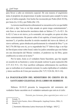 62 Joel Turpo
Seminário Adventista Latino-Americano de Teologia - SALT
para llevar a cabo un ministerio especial. De esta manera el ungimiento
tenía el propósito de proporcionar el poder necesario para cumplir la tarea
que se le había asignado. Este hecho fue reconocido por Pedro (Hch 10:38),
por Jesús (Lc 4:18) y por Pablo (He 1:9).
La tercera manifestación sobrenatural se encuentra en la voz que habló
del cielo y dijo “este es mi hijo amado en quien tengo contentamiento”,
esta frase es una declaración mesiánica dada en Salmos 2:7 e Is 42:1. En
Is 42:1 (“este es mi siervo, yo lo sostendré, mi escogido; en quien mi alma
tiene contentamiento. He puesto sobre él mi espíritu; el traerá justicia a las
naciones”), el profeta describe la misión mundial del siervo de Jehová, el
siervo sufriente, quien obedecería perfectamente la voluntad de Dios.48
y en
Sal 2:7b (Mi hijo eres tú, yo te engendrado hoy”)49
Jehová elige a un hijo
de David para reinar sobre Israel, todos los judíos entendían que este Salmo
era una descripción del Mesías venidero, el poderoso rey de Dios, quien
establecería su reino en la tierra.50
Por lo tanto, Jesús es el verdadero Sumo Sacerdote, que fue ungido
en ocasión de su bautismo y como tal puede realizar la gran expiación (He
2:17; 8:3; 9:11, 12). Este sacrificio sobrepasa sobremanera los sacrificios
que se realizaban en el santuario terrenal, lo cuales tipificaban al verdadero
y único sacrificio de Cristo por nosotros (He 7:27; 9:24-26; 10:11-14).
LA INAUGURACIÓN DEL MINISTERIO DE CRISTO EN EL
SANTUARIO CELESTIAL EN EL LIBRO DE HEBREOS
Hebreos 10:19-22 presenta la inauguración del ministerio del
verdadero Sumo sacerdote en el verdadero santuario que está en el cielo:
Teniendo, pues hermanos, plena seguridad para entrar en el
48	 Estrada, 72.
49	 David Cortés-Fuentes, Mateo (Minneapolis: Augsburg Fortress, 2006), 31.
50	 Estrada, 72.
 
