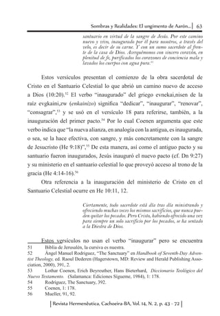 63Sombras y Realidades: El ungimento de Aarón...
Revista Hermenêutica, Cachoeira-BA, Vol. 14, N. 2, p. 43 - 72
santuario en virtud de la sangre de Jesús. Por este camino
nuevo y vivo, inaugurado por él para nosotros, a través del
velo, es decir de su carne. Y con un sumo sacerdote al fren-
te de la casa de Dios. Acerquémonos con sincero corazón, en
plenitud de fe, purificados los corazones de conciencia mala y
lavados los cuerpos con agua pura.51
Estos versículos presentan el comienzo de la obra sacerdotal de
Cristo en el Santuario Celestial lo que abrió un camino nuevo de acceso
a Dios (10:20).52
El verbo “inaugurado” del griego evnekai,nisen de la
raíz evgkaini,zw (enkainízo) significa “dedicar”, “inaugurar”, “renovar”,
“consagrar”,53
y se usó en el versículo 18 para referirse, también, a la
inauguración del primer pacto.54
Por lo cual Coenen argumenta que este
verbo indica que “la nueva alianza, en analogía con la antigua, es inaugurada,
o sea, se la hace efectiva, con sangre, y más concretamente con la sangre
de Jesucristo (He 9:18)”,55
De esta manera, así como el antiguo pacto y su
santuario fueron inaugurados, Jesús inauguró el nuevo pacto (cf. Dn 9:27)
y su ministerio en el santuario celestial lo que proveyó acceso al trono de la
gracia (He 4:14-16).56
Otra referencia a la inauguración del ministerio de Cristo en el
Santuario Celestial ocurre en He 10:11, 12.
Ciertamente, todo sacerdote está día tras día ministrando y
ofreciendo muchas veces los mismos sacrificios, que nunca pue-
den quitar los pecados. Pero Cristo, habiendo ofrecido una vez
para siempre un solo sacrificio por los pecados, se ha sentado
a la Diestra de Dios.
Estos versículos no usan el verbo “inaugurar” pero se encuentra
51	 Biblia de Jerusalén, la cursiva es nuestra.
52	 Ángel Manuel Rodriguez, “The Sanctuary” en Handbook of Seventh-Day Adven-
tist Theology, ed. Raoul Dederen (Hagerstown, MD: Review and Herald Publishing Asso-
ciation, 2000), 391, 2.
53	 Lothar Coenen, Erich Beyreuther, Hans Bieterhard, Diccionario Teológico del
Nuevo Testamento. (Salamanca: Ediciones Sígueme, 1984), 1: 178.
54	 Rodríguez, The Sanctuary, 392.
55	 Coenen, 1: 178.
56	 Mueller, 91, 92.
 