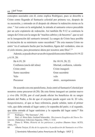 64 Joel Turpo
Seminário Adventista Latino-Americano de Teologia - SALT
conceptos asociados con él, como explica Rodríguez, pues se describe a
Cristo como llegando al Santuario celestial por primera vez, después de
su ascensión, y entrando en él después de obtener la redención eterna en la
cruz. 57
Así como en la antigüedad, la entrada al santuario estuvo precedida
por un acto expiatorio de redención. Así también He 9:12 se contrasta la
sangre de Cristo con la sangre de “machos cabríos y de becerros”, que se usó
en la inauguración del santuario terrenal. La sangre de Cristo hace posible
la iniciación de su ministerio sumo sacerdotal.58
De esta manera Cristo no
entró “en el santuario hecho por los hombres, figura del verdadero, sino en
el cielo mismo, para presentarse ahora por nosotros ante Dios”.59
Además,sepuedeobservarunobvioparalelismoentreHebreos10:19-22
y 6:19, 20:
He 6:19, 20				 He 10:19, 20, 22.
Confianza (ancla del alma)		 libertad, confianza, valentía
Cristo entró				 Cristo inauguró
Sumo sacerdote		 	 Gran sacerdote
Velo					 velo
Precursor				 abrió... acerquémonos
De acuerdo con este paralelismo, Jesús entró al Santuario Celestial por
nosotros como precursor (6:20). De esta forma inauguró un camino nuevo
y vivo (He 10:20), por el cual puede oficiar los beneficios de su sangre
delante del Padre, a fin de que el creyente pueda seguir con fe. El velo,
katapetásmatos, al que se hace referencia, puede señalar, tanto al primer
velo, que daba entrada al lugar santo y lo separaba del patio, o al segundo,
que daba entrada al lugar santísimo y lo separaba del lugar santo.60
Sin
57	 Rodriguez, “The Sanctuary”, 392.
58	 Ibid.; cf. Horst Balz, Gerhard Scheneider, Diccionario Exegético del Nuevo Tes-
tamento. (Salamanca: Ediciones Sígueme, 1996), 1: 1142.
59	 Elena G. White, Historia de los patriarcas y profetas (Buenos Aires: ACES,
1985), 371.
60	 Alberto Treiyer, El día de la expiación y la purificación del Santuario en el Pen-
 