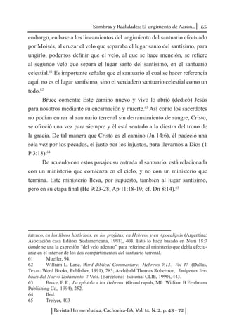 65Sombras y Realidades: El ungimento de Aarón...
Revista Hermenêutica, Cachoeira-BA, Vol. 14, N. 2, p. 43 - 72
embargo, en base a los lineamientos del ungimiento del santuario efectuado
por Moisés, al cruzar el velo que separaba el lugar santo del santísimo, para
ungirlo, podemos definir que el velo, al que se hace mención, se refiere
al segundo velo que separa el lugar santo del santísimo, en el santuario
celestial.61
Es importante señalar que el santuario al cual se hacer referencia
aquí, no es el lugar santísimo, sino el verdadero santuario celestial como un
todo.62
Bruce comenta: Este camino nuevo y vivo lo abrió (dedicó) Jesús
para nosotros mediante su encarnación y muerte.63
Así como los sacerdotes
no podían entrar al santuario terrenal sin derramamiento de sangre, Cristo,
se ofreció una vez para siempre y él está sentado a la diestra del trono de
la gracia. De tal manera que Cristo es el camino (Jn 14:6), él padeció una
sola vez por los pecados, el justo por los injustos, para llevarnos a Dios (1
P 3:18).64
De acuerdo con estos pasajes su entrada al santuario, está relacionada
con un ministerio que comienza en el cielo, y no con un ministerio que
termina. Este ministerio lleva, por supuesto, también al lugar santísimo,
pero en su etapa final (He 9:23-28; Ap 11:18-19; cf. Dn 8:14).65
tateuco, en los libros históricos, en los profetas, en Hebreos y en Apocalipsis (Argentina:
Asociación casa Editora Sudamericana, 1988), 403. Esto lo hace basado en Num 18:7
donde se usa la expresión “del velo adentro” para referirse al ministerio que debía efectu-
arse en el interior de los dos compartimentos del santuario terrenal.
61	 Mueller, 94.
62	 William L. Lane. Word Biblical Commentary. Hebrews 9.13. Vol 47 (Dallas,
Texas: Word Books, Publisher, 1991), 283; Archibald Thomas Robertson, Imágenes Ver-
bales del Nuevo Testamento 7 Vols. (Barcelona: Editorial CLIE, 1990), 443.
63	 Bruce, F. F., La epístola a los Hebreos (Grand rapids, MI: William B Eerdmans
Publishing Co, 1994), 252.
64	 Ibid.
65	 Treiyer, 403
 