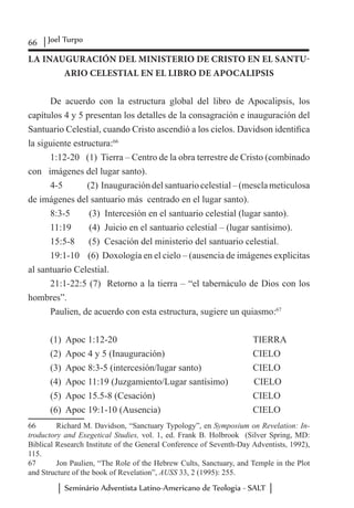 66 Joel Turpo
Seminário Adventista Latino-Americano de Teologia - SALT
LA INAUGURACIÓN DEL MINISTERIO DE CRISTO EN EL SANTU-
ARIO CELESTIAL EN EL LIBRO DE APOCALIPSIS
De acuerdo con la estructura global del libro de Apocalipsis, los
capítulos 4 y 5 presentan los detalles de la consagración e inauguración del
Santuario Celestial, cuando Cristo ascendió a los cielos. Davidson identifica
la siguiente estructura:66
1:12-20	 (1) Tierra – Centro de la obra terrestre de Cristo (combinado
con imágenes del lugar santo).
4-5	 (2) Inauguración del santuario celestial – (mescla meticulosa
de imágenes del santuario más centrado en el lugar santo).
8:3-5	 (3) Intercesión en el santuario celestial (lugar santo).
11:19	 (4) Juicio en el santuario celestial – (lugar santísimo).
15:5-8 (5) Cesación del ministerio del santuario celestial.
19:1-10	 (6) Doxología en el cielo – (ausencia de imágenes explicitas
al santuario Celestial.
21:1-22:5 (7) Retorno a la tierra – “el tabernáculo de Dios con los
hombres”.
Paulien, de acuerdo con esta estructura, sugiere un quiasmo:67
(1) Apoc 1:12-20					 TIERRA
(2) Apoc 4 y 5 (Inauguración)				 CIELO
(3) Apoc 8:3-5 (intercesión/lugar santo)		 CIELO
(4) Apoc 11:19 (Juzgamiento/Lugar santísimo) CIELO
(5) Apoc 15.5-8 (Cesación)				 CIELO
(6) Apoc 19:1-10 (Ausencia)				 CIELO
66	 Richard M. Davidson, “Sanctuary Typology”, en Symposium on Revelation: In-
troductory and Exegetical Studies, vol. 1, ed. Frank B. Holbrook (Silver Spring, MD:
Biblical Research Institute of the General Conference of Seventh-Day Adventists, 1992),
115.
67	 Jon Paulien, “The Role of the Hebrew Cults, Sanctuary, and Temple in the Plot
and Structure of the book of Revelation”, AUSS 33, 2 (1995): 255.
 