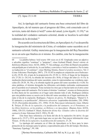 67Sombras y Realidades: El ungimento de Aarón...
Revista Hermenêutica, Cachoeira-BA, Vol. 14, N. 2, p. 43 - 72
(7) Apoc 21:1-10 					 TIERRA
Así, la tipología del santuario forma una base estructural del libro de
Apocalipsis, de tal manera que el progreso del libro, está conectado con el
servicio, tanto del diario (t¹mîd)68
como del anual, (yôm kipp¥r; 11:19),69
en
la realidad del verdadero santuario celestial, donde se localiza la actividad
redentora de la divinidad.70
De acuerdo con la estructura del libro, enApocalipsis 4 y 5 se desarrolla
la inauguración del ministerio de Cristo, el verdadero sumo sacerdote en el
santuario celestial. Gulley menciona que la inauguración del Rey/Sacerdote
no es un acto que finaliza en sí mismo. En cambio, esta fue la inauguración
68	 La palabra hebrea t’mîd ocurre 104 veces en el AT. Empleada como un adjetivo
o adverbio significa “continuo” o “perpetuo”; véase Gerhard Pfandl, Daniel vidente de
Babilonia (Buenos Aires: ACES, 2004), 77. Sin embargo, en el libro de Daniel esta palabra
esta prefijada por el artículo ha, lo cual define y convierte a t¹mîd en sustantivo. Por lo tanto
su traducción es “el continuo”; véase Merling Alomía, Daniel el profeta mesiánico, Vol. 2
(Lima: Ediciones Theológika, 2007), 278. El AT lo emplea en conjunción con el holocaus-
to (Ex 29:38, 42), el pan de la proposición (Ex 25:30; Lv 24:8), el fuego de las lámparas
(Ex 27:20; Lv 24:2-4), la ofrenda del incienso (Ex 30:8), el fuego del altar (Lv 6:13); la
mediación diaria/continua del sumo sacerdote, como lo representaban sus vestiduras espe-
ciales (Éx 28:29, 30, 38); y la ofrenda regular de granos del sumo sacerdote (Lv 6:20). En
otras palabras, el término designaba las diferentes actividades realizadas continuamente
por el sacerdote en el santuario. Éstas incluían los ritos que se hacían tanto en el atrio como
en el lugar santo del santuario. Por lo tanto el término “continuo”, resume en forma precisa
la obra diaria de los sacerdotes en el lugar santo durante todo el año. Rodríguez enfatiza
que esta palabra nunca se asocia con la obra del sumo sacerdote en el lugar santísimo du-
rante el día de la expiación. Rodríguez, Fulgores de gloria, 52; Rodríguez, “Daniel 8, 9.
El santuario y su purificación”, Ministerio adventista (septiembre-diciembre, 250, 1994):
19-25; (Noviembre-diciembre, 251, 1994): 19-26. Para mayor información véase: Alberto
R. Treiyer, El Día de la expiación y la purificación del santuario, en el Pentateuco, en
los libros históricos, en los profetas, en Hebreos y en Apocalipsis (Buenos Aires: ACES,
1988), 320-333; Gerhard F. Hasel, Redención divina hoy: Estudios sobre la doctrina del
santuario (Lima: Ediciones SALT, 1981), 59, 60.
69	 Esta frase hace referencia a la fiesta del día de la expiación (‫֤י‬‫ֹו‬‫ם‬ ‫ּכ‬ִ‫פ‬ֻּ‫ר‬ִ‫י‬‫ם‬ ) la que
figura en Lv 23:27 y 25:9, que tenía lugar una vez por año. Para mayor información véase
Treiyer, El Día de la expiación y la purificación del santuario, 27, 28.
70	 La tipología del santuario en el libro de Apocalipsis es la llave para la inter-
pretación de los mensajes para la iglesia y especialmente para el fin del tiempo. Davidson,
“Sanctuary Typology”, 99, 100.
 