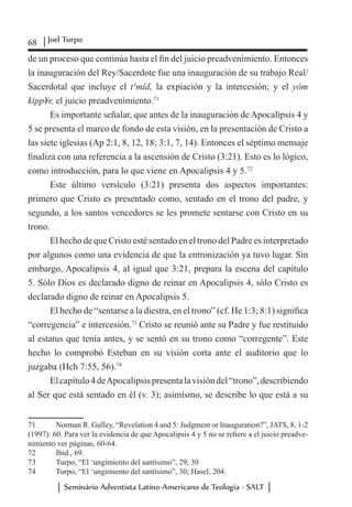 68 Joel Turpo
Seminário Adventista Latino-Americano de Teologia - SALT
de un proceso que continúa hasta el fin del juicio preadvenimiento. Entonces
la inauguración del Rey/Sacerdote fue una inauguración de su trabajo Real/
Sacerdotal que incluye el t¹mîd, la expiación y la intercesión; y el yôm
kipp¥r, el juicio preadvenimiento.71
Es importante señalar, que antes de la inauguración de Apocalipsis 4 y
5 se presenta el marco de fondo de esta visión, en la presentación de Cristo a
las siete iglesias (Ap 2:1, 8, 12, 18; 3:1, 7, 14). Entonces el séptimo mensaje
finaliza con una referencia a la ascensión de Cristo (3:21). Esto es lo lógico,
como introducción, para lo que viene en Apocalipsis 4 y 5.72
Este último versículo (3:21) presenta dos aspectos importantes:
primero que Cristo es presentado como, sentado en el trono del padre, y
segundo, a los santos vencedores se les promete sentarse con Cristo en su
trono.
El hecho de que Cristo esté sentado en el trono del Padre es interpretado
por algunos como una evidencia de que la entronización ya tuvo lugar. Sin
embargo, Apocalipsis 4, al igual que 3:21, prepara la escena del capítulo
5. Sólo Dios es declarado digno de reinar en Apocalipsis 4, sólo Cristo es
declarado digno de reinar en Apocalipsis 5.
El hecho de “sentarse a la diestra, en el trono” (cf. He 1:3; 8:1) significa
“corregencia” e intercesión.73
Cristo se reunió ante su Padre y fue restituido
al estatus que tenía antes, y se sentó en su trono como “corregente”. Este
hecho lo comprobó Esteban en su visión corta ante el auditorio que lo
juzgaba (Hch 7:55, 56).74
Elcapítulo4deApocalipsispresentalavisióndel“trono”,describiendo
al Ser que está sentado en él (v. 3); asimismo, se describe lo que está a su
71	 Norman R. Gulley, “Revelation 4 and 5: Judgment or Inauguration?”, JATS, 8, 1-2
(1997): 60. Para ver la evidencia de que Apocalipsis 4 y 5 no se refiere a el juicio preadve-
nimiento ver páginas, 60-64.
72	 Ibid., 69.
73	 Turpo, “El ‘ungimiento del santísimo”, 29, 30
74	 Turpo, “El ‘ungimiento del santísimo”, 30; Hasel, 204.
 
