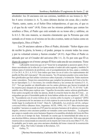 69Sombras y Realidades: El ungimento de Aarón...
Revista Hermenêutica, Cachoeira-BA, Vol. 14, N. 2, p. 43 - 72
alrededor: los 24 ancianos con sus coronas, también en sus tronos (v. 4);75
los 4 seres vivientes (v. 6, 7), estos últimos decían sin cesar, día y noche:
“Santo, santo, santo, es el Señor Dios todopoderoso, el que era, el que es
y el que ha de venir” (4:8). Estas son las mismas palabras que cantan los
serafines a Dios, el Padre que está sentado en su trono alto y sublime, en
Is 6:1-3. De esta manera, se muestra claramente que la Persona que está
sentada en el trono es el mismo en los dos eventos, tanto en Isaías como en
Apocalipsis, Dios el Padre.76
Los 24 ancianos adoran a Dios el Padre, diciendo: “Señor digno eres
de recibir la gloria, la honra y el poder, porque tu creaste todas las cosas
y por tu voluntad existen y fueron creadas” (4:11). Aquí Dios el Padre es
adorado por ser el Creador del universo (He 1:1, 2). Es por esto que Él es
digno de sentarse en el trono: porque Él hizo cada una de sus creaturas. Tiene
75	 LaRondelle menciona que en el “Israel de la antigüedad se pusieron aparte 24 or-
denes sacerdotales de la tribu de Leví para atender el orden del culto sagrado y también 24
órdenes para el ministerio de profetizar, con el acompañamiento de liras, arpas y címbalos
(1 Cro 24:3, 4; 25:1, 6, 9-31). Esto indica que Juan vio en el cielo a los representantes del
pueblo de Dios del viejo pacto”. De esta manera, “los 24 ancianos pueden verse como hom-
bres glorificados que han salidos victoriosos sobre el pecado y la tentación. Todos murieron
como vencedores. Tienen tres características que cumplen las promesas de Cristo a los fie-
les en Apocalipsis 2 y 3: los tronos, los vestidos blancos y las coronas de victoria (3:5, 11,
21)”. “Así que pueden ser identificados con los santos gloriosos que fueron levantado de
los muertos poco después de la propia resurrección de Jesús (Mt 27:52, 53; Ef 4:8).” LaR-
ondelle cita a White para explicar esto: “Aquellos favorecidos santos salieron glorificados.
Eran santos escogidos de todas las épocas, desde la creación hasta los días de Cristo… at-
estiguaban que por el formidable poder de Jesús habían salidos de sus sepulcros”. (PE, 183,
4). “Ascendieron con él como trofeos de su victoria sobre la muerte y el sepulcro” (DTG
730). La presencia de los ancianos en el cielo expresa la convicción de que de hecho había
tenido lugar la exaltación de Cristo”. Hans K. LaRondelle, Las profecías del fin, enfoque
contextual-bíblico (Buenos Aires, Argentina: ACES, 1999), 116, 117. Shea menciona que
la palabra “ancianos es usada en el NT para los ancianos humanos de la iglesia y no para los
ángeles, entonces estos ancianos podrían ser tomados como seres humanos… La pregunta
que surge es cuando estos seres humanos llegaron a la asamblea alrededor del trono de Dios
en el cielo en el tiempo de Juan. Teniendo en cuenta que la inmortalidad del alma no es
una doctrina bíblica, entonces deben de proceder de alguna resurrección. Sólo una especial
resurrección es mencionada en conexión con la muerte de Cristo en la cruz (Mat 27:51, 52).
Es probable, por lo tanto, que estos ancianos alrededor del trono vienen de la resurrección
especial”. Shea, The Cultic Calendar in Revelation, 123.
76	 Gulley, 71.
 