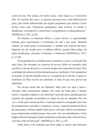 como deveria. Pior ainda, em muitos casos nem sequer se é consciente
dela. Na maioria dos casos, as pessoas possuem uma visão distorcida do
juízo, pois foram influenciadas por alguns pregadores que usaram o juízo
divino como uma ‘ferramenta pedagógica’ para motivar os crentes à
obediência, ‘encorajá-los’a serem bons e comportarem-se adequadamente.”
(MOSKALA, 2011, p.28).
No entanto, na literatura bíblica, o juízo divino é a oportunidade
humana para experimentar o livramento do mal e dos maus. Moskala
explora, de modo quase revolucionário, o sentido mais preciso do Juízo.
Segundo ele, de acordo com a evidência bíblica, quando Deus julga, ele
opera justificação, salvação, livramento e vindicação (MOSKALA, 2011,
p. 31-39).
Nessa perspectiva a relação entre o santuário, o juízo e a salvação fica
mais clara. Por exemplo, no contexto do serviço diário do santuário cada
sacrifício é um ato de juízo e ao mesmo tempo uma expressão de amor. Pois
a santidade da natureza divina demanda pureza e perfeição. Ela é antagônica
ao pecado. O animal imolado torna-se o recipiente da ira divina. A graça se
manifesta em Deus aceitar um substituto. E mais do que isso, prover um
Substituto.
No serviço anual não era diferente. Mais uma vez aqui o juízo e
salvação estão intimamente ligados. Por meio do bode para o Senhor
ocorre a expiação redentiva, um substituto é provido para a purificação dos
registros dos pecados acumulados ao longo do ano no santuário. Por sua
vez, o bode para Azazel produz a expiação punitiva carregando para fora
do acampamento o pecado e a impureza. Assim, a natureza paradoxal desse
dia atesta para a íntima relação entre juízo e salvação. Dentro do judaísmo,
essa compreensão também parece clara, pois “em seu entendimento o Yom
Kippur (Dia da Expiação), tradicionalmente conhecido como o Dia do Juízo,
é de fato o Dia da Salvação”. (MOSKALA, 2011, p. 43).
Além disso, é do santuário que Deus julga as nações que ameaçam
 