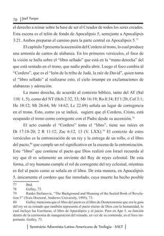 70 Joel Turpo
Seminário Adventista Latino-Americano de Teologia - SALT
el derecho a reinar sobre la base de ser el Creador de todos los seres creados.
Esta escena es el telón de fondo de Apocalipsis 5, semejante a Apocalipsis
3:21. Ambos preparan el camino para la parte central en Apocalipsis 5.77
El capítulo 5 presenta la ascensión del Cordero al trono, lo cual produce
una armonía de cantos de alabanza. En los primeros versículos, el foco de
la visión se halla sobre el “libro sellado” que está en la “mano derecha” del
que está sentado en el trono, que nadie podía abrir. Luego el foco cambia al
“Cordero”, que es el “león de la tribu de Judá, la raíz de David”, quien toma
el “libro sellado” al realizarse esto, el cielo irrumpe en exclamaciones de
alabanzas y adoración.
La mano derecha, de acuerdo al contexto bíblico, tanto del AT (Sal
110: 1, 5), como del NT (Hch 2:32, 33; Mr 16:19; Ro 8:34; Ef 1:20; Col 3:1;
He 10:12; Mt 26:64; Mr 14:62; Lc 22.69) señala un lugar de corregencia
en el trono. Esto, como ya se indicó, sugiere que el Cordero, Cristo, está
ocupando el trono como corregente con el Padre desde su ascensión.78
El acto cuando el “Cordero” toma el “libro”, tiene sus raíces en
Dt 17:18-20; 2 R 11:12; Zac 6:12, 13 (V. LXX).79
El contexto de estos
versículos es la entronización de un rey y la entrega de un rollo, o el libro
del pacto,80
que cumple un rol significativo en la escena de la entronización.
Este “libro” que contiene el pacto que Dios realizó con Israel recuerda al
rey que él es solamente un sirviente del Rey de reyes celestial. De esta
forma, el rey humano cumple el rol de corregente del rey celestial, mientras
es fiel al pacto como se señala en el libro. De esta manera, en Apocalipsis
5, únicamente el cordero que fue inmolado, cuya muerte ha hecho posible
77	 Ibid.
78	 Gulley, 72.
79	 Ranko Stefanovic, “The Background and Meaning of the Sealed Book of Revela-
tion 5” (Tesis Doctoral, Andrews University, 1995), 73.
80	 Gulley menciona que el libro del pacto es el libro de Deuteronomio que era la guía
del rey en su reinado que también representa el pacto eterno de Dios con la humanidad, lo
cual incluye las Escrituras, el libro de Apocalipsis y el juicio. Pero en Apo 5, su función
dentro de la ceremonia de inauguración del reinado, en vez de su contenido, es el foco im-
portante. Gulley, 73.
 