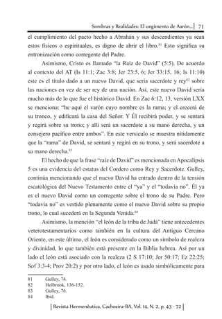 71Sombras y Realidades: El ungimento de Aarón...
Revista Hermenêutica, Cachoeira-BA, Vol. 14, N. 2, p. 43 - 72
el cumplimiento del pacto hecho a Abrahán y sus descendientes ya sean
estos físicos o espirituales, es digno de abrir el libro.81
Esto significa su
entronización como corregente del Padre.
Asimismo, Cristo es llamado “la Raíz de David” (5:5). De acuerdo
al contexto del AT (Is 11:1; Zac 3:8; Jer 23:5, 6; Jer 33:15, 16; Is 11:10)
este es el título dado a un nuevo David, que sería sacerdote y rey82
sobre
las naciones en vez de ser rey de una nación. Así, este nuevo David sería
mucho más de lo que fue el histórico David. En Zac 6:12, 13, versión LXX
se menciona: “he aquí el varón cuyo nombre es la rama; y el crecerá de
su tronco, y edificará la casa del Señor. Y Él recibirá poder, y se sentará
y regirá sobre su trono; y allí será un sacerdote a su mano derecha, y un
consejero pacífico entre ambos”. En este versículo se muestra nítidamente
que la “rama” de David, se sentará y regirá en su trono, y será sacerdote a
su mano derecha.83
El hecho de que la frase “raíz de David” es mencionada enApocalipsis
5 es una evidencia del estatus del Cordero como Rey y Sacerdote. Gulley,
continúa mencionando que el nuevo David ha entrado dentro de la tensión
escatológica del Nuevo Testamento entre el “ya” y el “todavía no”. Él ya
es el nuevo David como un corregente sobre el trono de su Padre. Pero
“todavía no” es vestido plenamente como el nuevo David sobre su propio
trono, lo cual sucederá en la Segunda Venida.84
Asimismo, la mención “el león de la tribu de Judá” tiene antecedentes
veterotestamentarios como también en la cultura del Antiguo Cercano
Oriente, en este último, el león es considerado como un símbolo de realeza
y divinidad, lo que también está presente en la Biblia hebrea. Así por un
lado el león está asociado con la realeza (2 S 17:10; Jer 50:17; Ez 22:25;
Sof 3:3-4; Prov 20:2) y por otro lado, el león es usado simbólicamente para
81	 Gulley, 74.
82	 Holbrook, 136-152.
83	 Gulley, 76.
84	 Ibid.
 