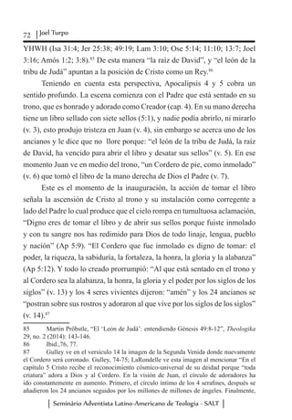 72 Joel Turpo
Seminário Adventista Latino-Americano de Teologia - SALT
YHWH (Isa 31:4; Jer 25:38; 49:19; Lam 3:10; Ose 5:14; 11:10; 13:7; Joel
3:16; Amós 1:2; 3:8).85
De esta manera “la raíz de David”, y “el león de la
tribu de Judá” apuntan a la posición de Cristo como un Rey.86
Teniendo en cuenta esta perspectiva, Apocalipsis 4 y 5 cobra un
sentido profundo. La escena comienza con el Padre que está sentado en su
trono, que es honrado y adorado como Creador (cap. 4). En su mano derecha
tiene un libro sellado con siete sellos (5:1), y nadie podía abrirlo, ni mirarlo
(v. 3), esto produjo tristeza en Juan (v. 4), sin embargo se acerca uno de los
ancianos y le dice que no llore porque: “el león de la tribu de Judá, la raíz
de David, ha vencido para abrir el libro y desatar sus sellos” (v. 5). En ese
momento Juan ve en medio del trono, “un Cordero de pie, como inmolado”
(v. 6) que tomó el libro de la mano derecha de Dios el Padre (v. 7).
Este es el momento de la inauguración, la acción de tomar el libro
señala la ascensión de Cristo al trono y su instalación como corregente a
lado del Padre lo cual produce que el cielo rompa en tumultuosa aclamación,
“Digno eres de tomar el libro y de abrir sus sellos porque fuiste inmolado
y con tu sangre nos has redimido para Dios de todo linaje, lengua, pueblo
y nación” (Ap 5:9). “El Cordero que fue inmolado es digno de tomar: el
poder, la riqueza, la sabiduría, la fortaleza, la honra, la gloria y la alabanza”
(Ap 5:12). Y todo lo creado prorrumpió: “Al que está sentado en el trono y
al Cordero sea la alabanza, la honra, la gloria y el poder por los siglos de los
siglos” (v. 13) y los 4 seres vivientes dijeron: “amén” y los 24 ancianos se
“postran sobre sus rostros y adoraron al que vive por los siglos de los siglos”
(v. 14).87
85	 Martin Pröbstle, “El ‘León de Judá’: entendiendo Génesis 49:8-12”, Theologika
29, no. 2 (2014): 143-146.
86	 Ibid.,76, 77.
87	 Gulley ve en el versículo 14 la imagen de la Segunda Venida donde nuevamente
el Cordero será coronado. Gulley, 74-75; LaRondelle ve esta imagen al mencionar “En el
capítulo 5 Cristo recibe el reconocimiento cósmico-universal de su deidad porque “toda
criatura” adora a Dios y al Cordero. En la visión de Juan, el círculo de adoradores ha
ido constantemente en aumento. Primero, el círculo íntimo de los 4 serafines, después se
añadieron los 24 ancianos seguidos por los millones de millones de ángeles. Finalmente,
 
