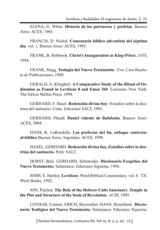 75Sombras y Realidades: El ungimento de Aarón...
Revista Hermenêutica, Cachoeira-BA, Vol. 14, N. 2, p. 43 - 72
ELENA, G. White. Historia de los patriarcas y profetas. Buenos
Aires: ACES, 1985.
FRANCIS, D. Nichol. Comentario bíblico adventista del séptimo
día. vol. 1. Buenos Aires: ACES, 1995.
FRANK, B. Holbrook. Christ’s Inauguration as King-Priest. JATS,
1994.
FRANK, Stagg. Teología del Nuevo Testamento. Usa: Casa Bautis-
ta de Publicaciones, 1988.
GERALD, A. Klingbeil. A Comparative Study of the Ritual of Or-
dination as Found in Leviticus 8 and Emar 369. Lewiston. New York:
The Edwin Mellen Press, 1998.
GERHARD, F. Hasel. Redención divina hoy: Estudios sobre la doc-
trina del santuario. Lima: Ediciones SALT, 1981.
GERHARD, Pfandl. Daniel vidente de Babilonia. Buenos Aires:
ACES, 2004.
HANS, K. LaRondelle. Las profecías del fin, enfoque contextu-
al-bíblico.Buenos Aires, Argentina: ACES, 1999.
HASEL, GERHARD. Redención divina hoy, Estudios sobre la doc-
trina del santuario. Perú: SALT.
HORST, Balz. GERHARD, Scheneider. Diccionario Exegético del
Nuevo Testamento. Salamanca: Ediciones Sígueme, 1996.
JOHN, E. Hartley. Leviticus: Word Biblical Commentary. vol. 4. TX:
Word Books, 1992.
JON, Paulien. The Role of the Hebrew Cults Sanctuary. Temple in
the Plot and Structure of the book of Revelation. AUSS, 1995.
LOTHAR, Coenen. ERICH, Beyreuther. HANS, Bieterhard. Diccio-
nario Teológico del Nuevo Testamento. Salamanca: Ediciones Sígueme,
 