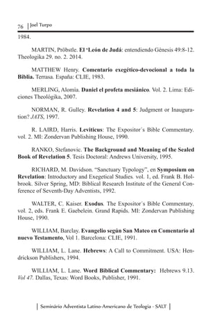 76 Joel Turpo
Seminário Adventista Latino-Americano de Teologia - SALT
1984.
MARTIN, Pröbstle. El ‘León de Judá: entendiendo Génesis 49:8-12.
Theologika 29. no. 2. 2014.
MATTHEW Henry. Comentario exegético-devocional a toda la
Biblia. Terrasa. España: CLIE, 1983.
MERLING, Alomía. Daniel el profeta mesiánico. Vol. 2. Lima: Edi-
ciones Theológika, 2007.
NORMAN, R. Gulley. Revelation 4 and 5: Judgment or Inaugura-
tion? JATS, 1997.
R. LAIRD, Harris. Leviticus: The Expositor´s Bible Commentary.
vol. 2. MI: Zondervan Publishing House, 1990.
RANKO, Stefanovic. The Background and Meaning of the Sealed
Book of Revelation 5. Tesis Doctoral: Andrews University, 1995.
RICHARD, M. Davidson. “Sanctuary Typology”, en Symposium on
Revelation: Introductory and Exegetical Studies. vol. 1, ed. Frank B. Hol-
brook. Silver Spring, MD: Biblical Research Institute of the General Con-
ference of Seventh-Day Adventists, 1992.
WALTER, C. Kaiser. Exodus. The Expositor´s Bible Commentary,
vol. 2, eds. Frank E. Gaebelein. Grand Rapids. MI: Zondervan Publishing
House, 1990.
WILLIAM, Barclay. Evangelio según San Mateo en Comentario al
nuevo Testamento, Vol 1. Barcelona: CLIE, 1991.
WILLIAM, L. Lane. Hebrews: A Call to Commitment. USA: Hen-
drickson Publishers, 1994.
WILLIAM, L. Lane. Word Biblical Commentary: Hebrews 9.13.
Vol 47. Dallas, Texas: Word Books, Publisher, 1991.
 