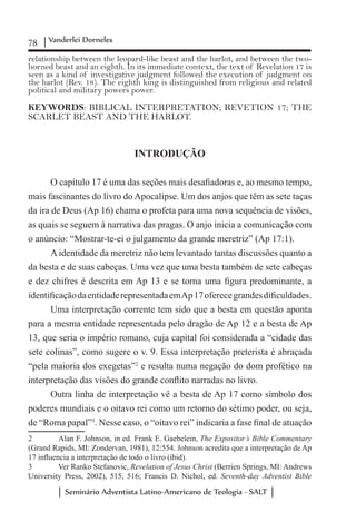 78 Vanderlei Dorneles
Seminário Adventista Latino-Americano de Teologia - SALT
relationship between the leopard-like beast and the harlot, and between the two-
horned beast and an eighth. In its immediate context, the text of Revelation 17 is
seen as a kind of investigative judgment followed the execution of judgment on
the harlot (Rev. 18). The eighth king is distinguished from religious and related
political and military powers power.
KEYWORDS: BIBLICAL INTERPRETATION; REVETION 17; THE
SCARLET BEAST AND THE HARLOT.
INTRODUÇÃO
O capítulo 17 é uma das seções mais desafiadoras e, ao mesmo tempo,
mais fascinantes do livro do Apocalipse. Um dos anjos que têm as sete taças
da ira de Deus (Ap 16) chama o profeta para uma nova sequência de visões,
as quais se seguem à narrativa das pragas. O anjo inicia a comunicação com
o anúncio: “Mostrar-te-ei o julgamento da grande meretriz” (Ap 17:1).
A identidade da meretriz não tem levantado tantas discussões quanto a
da besta e de suas cabeças. Uma vez que uma besta também de sete cabeças
e dez chifres é descrita em Ap 13 e se torna uma figura predominante, a
identificaçãodaentidaderepresentadaemAp17oferecegrandesdificuldades.
Uma interpretação corrente tem sido que a besta em questão aponta
para a mesma entidade representada pelo dragão de Ap 12 e a besta de Ap
13, que seria o império romano, cuja capital foi considerada a “cidade das
sete colinas”, como sugere o v. 9. Essa interpretação preterista é abraçada
“pela maioria dos exegetas”2
e resulta numa negação do dom profético na
interpretação das visões do grande conflito narradas no livro.
Outra linha de interpretação vê a besta de Ap 17 como símbolo dos
poderes mundiais e o oitavo rei como um retorno do sétimo poder, ou seja,
de “Roma papal”3
. Nesse caso, o “oitavo rei” indicaria a fase final de atuação
2	 Alan F. Johnson, in ed. Frank E. Gaebelein, The Expositor’s Bible Commentary
(Grand Rapids, MI: Zondervan, 1981), 12:554. Johnson acredita que a interpretação de Ap
17 influencia a interpretação de todo o livro (ibid).
3	 Ver Ranko Stefanovic, Revelation of Jesus Christ (Berrien Springs, MI: Andrews
University Press, 2002), 515, 516; Francis D. Nichol, ed. Seventh-day Adventist Bible
 