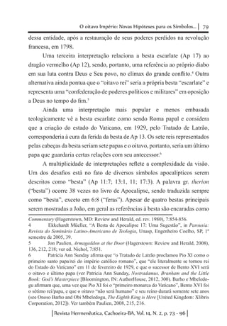 79O oitavo Império: Novas Hipóteses para os Símbolos...
Revista Hermenêutica, Cachoeira-BA, Vol. 14, N. 2, p. 73 - 96
dessa entidade, após a restauração de seus poderes perdidos na revolução
francesa, em 1798.
Uma terceira interpretação relaciona a besta escarlate (Ap 17) ao
dragão vermelho (Ap 12), sendo, portanto, uma referência ao próprio diabo
em sua luta contra Deus e Seu povo, no clímax do grande conflito.4
Outra
alternativa ainda pontua que o “oitavo rei” seria a própria besta “escarlate” e
representa uma “confederação de poderes políticos e militares” em oposição
a Deus no tempo do fim.5
Ainda uma interpretação mais popular e menos embasada
teologicamente vê a besta escarlate como sendo Roma papal e considera
que a criação do estado do Vaticano, em 1929, pelo Tratado de Latrão,
corresponderia à cura da ferida da besta de Ap 13. Os sete reis representados
pelas cabeças da besta seriam sete papas e o oitavo, portanto, seria um último
papa que guardaria certas relações com seu antecessor.6
A multiplicidade de interpretações reflete a complexidade da visão.
Um dos desafios está no fato de diversos símbolos apocalípticos serem
descritos como “besta” (Ap 11:7; 13:1, 11; 17:3). A palavra gr. therion
(“besta”) ocorre 38 vezes no livro de Apocalipse, sendo traduzida sempre
como “besta”, exceto em 6:8 (“feras”). Apesar de quatro bestas principais
serem mostradas a João, em geral as referências à besta são encaradas como
Commentary (Hagerstown, MD: Review and Herald, ed. rev. 1980), 7:854-856.
4	 Ekkehardt Müeller, “A Besta de Apocalipse 17: Uma Sugestão”, in Parousia:
Revista do Seminário Latino-Americano de Teologia, Unasp, Engenheiro Coelho, SP, 1º
semestre de 2005, 39.
5	 Jon Paulien, Armageddon at the Door (Hagerstown: Review and Herald, 2008),
136, 212, 218; ver ed. Nichol, 7:851.
6	 Patricia Ann Sunday afirma que “o Tratado de Latrão proclamou Pio XI como o
primeiro santo papa/rei do império católico romano”, que “ele literalmente se tornou rei
do Estado do Vaticano” em 11 de fevereiro de 1929, e que o sucessor de Bento XVI será
o oitavo e último papa (ver Patricia Ann Sunday, Nostradamus, Branham and the Little
Book: God’s Masterpiece [Bloomington, IN: AuthorHouse, 2012, 300). Barho e Mbeledo-
gu afirmam que, uma vez que Pio XI foi o “primeiro monarca do Vaticano”, Bento XVI foi
o sétimo rei/papa, e que o oitavo “não será humano” e seu reino durará somente sete anos
(see Onoso Barho and Obi Mbeledogu, The Eighth King is Here [United Kingdom: Xlibris
Corporation, 2012]). Ver também Paulien, 2008, 215, 216.
 