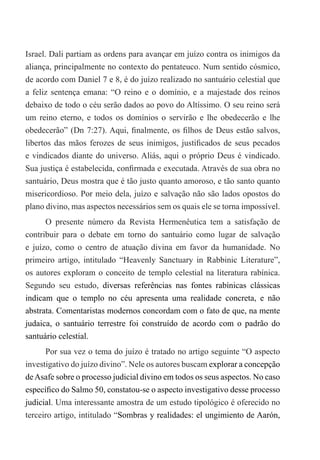 Israel. Dali partiam as ordens para avançar em juízo contra os inimigos da
aliança, principalmente no contexto do pentateuco. Num sentido cósmico,
de acordo com Daniel 7 e 8, é do juízo realizado no santuário celestial que
a feliz sentença emana: “O reino e o domínio, e a majestade dos reinos
debaixo de todo o céu serão dados ao povo do Altíssimo. O seu reino será
um reino eterno, e todos os domínios o servirão e lhe obedecerão e lhe
obedecerão” (Dn 7:27). Aqui, finalmente, os filhos de Deus estão salvos,
libertos das mãos ferozes de seus inimigos, justificados de seus pecados
e vindicados diante do universo. Aliás, aqui o próprio Deus é vindicado.
Sua justiça é estabelecida, confirmada e executada. Através de sua obra no
santuário, Deus mostra que é tão justo quanto amoroso, e tão santo quanto
misericordioso. Por meio dela, juízo e salvação não são lados opostos do
plano divino, mas aspectos necessários sem os quais ele se torna impossível.
O presente número da Revista Hermenêutica tem a satisfação de
contribuir para o debate em torno do santuário como lugar de salvação
e juízo, como o centro de atuação divina em favor da humanidade. No
primeiro artigo, intitulado “Heavenly Sanctuary in Rabbinic Literature”,
os autores exploram o conceito de templo celestial na literatura rabínica.
Segundo seu estudo, diversas referências nas fontes rabínicas clássicas
indicam que o templo no céu apresenta uma realidade concreta, e não
abstrata. Comentaristas modernos concordam com o fato de que, na mente
judaica, o santuário terrestre foi construído de acordo com o padrão do
santuário celestial.
Por sua vez o tema do juízo é tratado no artigo seguinte “O aspecto
investigativo do juízo divino”. Nele os autores buscam explorar a concepção
deAsafe sobre o processo judicial divino em todos os seus aspectos. No caso
específico do Salmo 50, constatou-se o aspecto investigativo desse processo
judicial. Uma interessante amostra de um estudo tipológico é oferecido no
terceiro artigo, intitulado “Sombras y realidades: el ungimiento de Aarón,
 