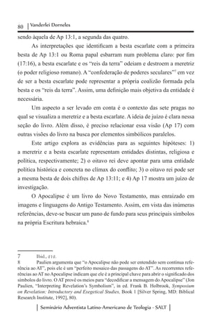 80 Vanderlei Dorneles
Seminário Adventista Latino-Americano de Teologia - SALT
sendo àquela de Ap 13:1, a segunda das quatro.
As interpretações que identificam a besta escarlate com a primeira
besta de Ap 13:1 ou Roma papal esbarram num problema claro: por fim
(17:16), a besta escarlate e os “reis da terra” odeiam e destroem a meretriz
(o poder religioso romano). A “confederação de poderes seculares”7
em vez
de ser a besta escarlate pode representar a própria coalizão formada pela
besta e os “reis da terra”. Assim, uma definição mais objetiva da entidade é
necessária.
Um aspecto a ser levado em conta é o contexto das sete pragas no
qual se visualiza a meretriz e a besta escarlate. A ideia de juízo é clara nessa
seção do livro. Além disso, é preciso relacionar essa visão (Ap 17) com
outras visões do livro na busca por elementos simbólicos paralelos.
Este artigo explora as evidências para as seguintes hipóteses: 1)
a meretriz e a besta escarlate representam entidades distintas, religiosa e
política, respectivamente; 2) o oitavo rei deve apontar para uma entidade
política histórica e concreta no clímax do conflito; 3) o oitavo rei pode ser
a mesma besta de dois chifres de Ap 13:11; e 4) Ap 17 mostra um juízo de
investigação.
O Apocalipse é um livro do Novo Testamento, mas enraizado em
imagens e linguagens do Antigo Testamento. Assim, em vista das inúmeras
referências, deve-se buscar um pano de fundo para seus principais símbolos
na própria Escritura hebraica.8
7	 Ibid., 212.
8	 Paulien argumenta que “o Apocalipse não pode ser entendido sem contínua refe-
rência ao AT”, pois ele é um “perfeito mosaico das passagens do AT”. As recorrentes refe-
rências aoAT noApocalipse indicam que ele é a principal chave para abrir o significado dos
símbolos do livro. O AT provê os meios para “decodificar a mensagem do Apocalipse” (Jon
Paulien, “Interpreting Revelation’s Symbolism”, in ed. Frank B. Holbrook, Symposium
on Revelation: Introductory and Exegetical Studies, Book 1 [Silver Spring, MD: Biblical
Research Institute, 1992], 80).
 