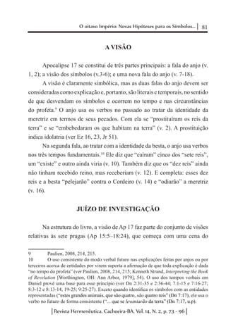 81O oitavo Império: Novas Hipóteses para os Símbolos...
Revista Hermenêutica, Cachoeira-BA, Vol. 14, N. 2, p. 73 - 96
A VISÃO
Apocalipse 17 se constitui de três partes principais: a fala do anjo (v.
1, 2); a visão dos símbolos (v.3-6); e uma nova fala do anjo (v. 7-18).
A visão é claramente simbólica, mas as duas falas do anjo devem ser
consideradas como explicação e, portanto, são literais e temporais, no sentido
de que desvendam os símbolos e ocorrem no tempo e nas circunstâncias
do profeta.9
O anjo usa os verbos no passado ao tratar da identidade da
meretriz em termos de seus pecados. Com ela se “prostituíram os reis da
terra” e se “embebedaram os que habitam na terra” (v. 2). A prostituição
indica idolatria (ver Ez 16, 23, Jr 51).
Na segunda fala, ao tratar com a identidade da besta, o anjo usa verbos
nos três tempos fundamentais.10
Ele diz que “caíram” cinco dos “sete reis”,
um “existe” e outro ainda viria (v. 10). Também diz que os “dez reis” ainda
não tinham recebido reino, mas receberiam (v. 12). E completa: esses dez
reis e a besta “pelejarão” contra o Cordeiro (v. 14) e “odiarão” a meretriz
(v. 16).
JUÍZO DE INVESTIGAÇÃO
Na estrutura do livro, a visão de Ap 17 faz parte do conjunto de visões
relativas às sete pragas (Ap 15:5–18:24), que começa com uma cena do
9	 Paulien, 2008, 214, 215.
10	 O uso consistente do modo verbal futuro nas explicações feitas por anjos ou por
terceiros acerca de entidades por virem suporta a afirmação de que toda explicação é dada
“no tempo do profeta” (ver Paulien, 2008, 214, 215; Kenneth Strand, Interpreting the Book
of Revelation [Worthington, OH: Ann Arbor, 1979], 54). O uso dos tempos verbais em
Daniel provê uma base para esse princípio (ver Dn 2:31-35 e 2:36-44; 7:1-15 e 7:16-27;
8:3-12 e 8:13-14, 19-25; 9:25-27). Exceto quando identifica os símbolos com as entidades
representadas (“estes grandes animais, que são quatro, são quatro reis” (Dn 7:17), ele usa o
verbo no futuro de forma consistente (“... que se levantarão da terra” (Dn 7:17, u.p).
 