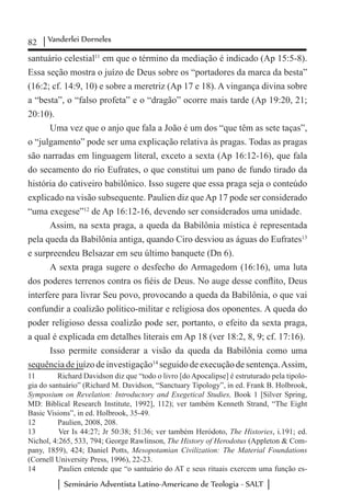 82 Vanderlei Dorneles
Seminário Adventista Latino-Americano de Teologia - SALT
santuário celestial11
em que o término da mediação é indicado (Ap 15:5-8).
Essa seção mostra o juízo de Deus sobre os “portadores da marca da besta”
(16:2; cf. 14:9, 10) e sobre a meretriz (Ap 17 e 18). A vingança divina sobre
a “besta”, o “falso profeta” e o “dragão” ocorre mais tarde (Ap 19:20, 21;
20:10).
Uma vez que o anjo que fala a João é um dos “que têm as sete taças”,
o “julgamento” pode ser uma explicação relativa às pragas. Todas as pragas
são narradas em linguagem literal, exceto a sexta (Ap 16:12-16), que fala
do secamento do rio Eufrates, o que constitui um pano de fundo tirado da
história do cativeiro babilônico. Isso sugere que essa praga seja o conteúdo
explicado na visão subsequente. Paulien diz queAp 17 pode ser considerado
“uma exegese”12
de Ap 16:12-16, devendo ser considerados uma unidade.
Assim, na sexta praga, a queda da Babilônia mística é representada
pela queda da Babilônia antiga, quando Ciro desviou as águas do Eufrates13
e surpreendeu Belsazar em seu último banquete (Dn 6).
A sexta praga sugere o desfecho do Armagedom (16:16), uma luta
dos poderes terrenos contra os fiéis de Deus. No auge desse conflito, Deus
interfere para livrar Seu povo, provocando a queda da Babilônia, o que vai
confundir a coalizão político-militar e religiosa dos oponentes. A queda do
poder religioso dessa coalizão pode ser, portanto, o efeito da sexta praga,
a qual é explicada em detalhes literais em Ap 18 (ver 18:2, 8, 9; cf. 17:16).
Isso permite considerar a visão da queda da Babilônia como uma
sequênciadejuízodeinvestigação14
seguidodeexecuçãodesentença.Assim,
11	 Richard Davidson diz que “todo o livro [do Apocalipse] é estruturado pela tipolo-
gia do santuário” (Richard M. Davidson, “Sanctuary Tipology”, in ed. Frank B. Holbrook,
Symposium on Revelation: Introductory and Exegetical Studies, Book 1 [Silver Spring,
MD: Biblical Research Institute, 1992], 112); ver também Kenneth Strand, “The Eight
Basic Visions”, in ed. Holbrook, 35-49.
12	 Paulien, 2008, 208.
13	 Ver Is 44:27; Jr 50:38; 51:36; ver também Heródoto, The Histories, i.191; ed.
Nichol, 4:265, 533, 794; George Rawlinson, The History of Herodotus (Appleton & Com-
pany, 1859), 424; Daniel Potts, Mesopotamian Civilization: The Material Foundations
(Cornell University Press, 1996), 22-23.
14	 Paulien entende que “o santuário do AT e seus rituais exercem uma função es-
 