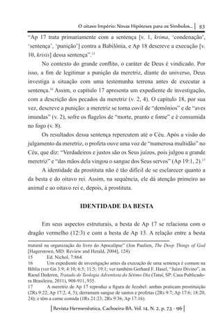 83O oitavo Império: Novas Hipóteses para os Símbolos...
Revista Hermenêutica, Cachoeira-BA, Vol. 14, N. 2, p. 73 - 96
“Ap 17 trata primariamente com a sentença [v. 1, krima, ‘condenação’,
‘sentença’, ‘punição’] contra a Babilônia, e Ap 18 descreve a execução [v.
10, krisis] dessa sentença”.15
No contexto do grande conflito, o caráter de Deus é vindicado. Por
isso, a fim de legitimar a punição da meretriz, diante do universo, Deus
investiga a situação com uma testemunha terrena antes de executar a
sentença.16
Assim, o capítulo 17 apresenta um expediente de investigação,
com a descrição dos pecados da meretriz (v. 2, 4). O capítulo 18, por sua
vez, descreve a punição: a meretriz se torna covil de “demônios” e de “aves
imundas” (v. 2), sofre os flagelos de “morte, pranto e fome” e é consumida
no fogo (v. 8).
Os resultados dessa sentença repercutem até o Céu. Após a visão do
julgamento da meretriz, o profeta ouve uma voz de “numerosa multidão” no
Céu, que diz: “Verdadeiros e justos são os Seus juízos, pois julgou a grande
meretriz” e “das mãos dela vingou o sangue dos Seus servos” (Ap 19:1, 2).17
A identidade da prostituta não é tão difícil de se esclarecer quanto a
da besta e do oitavo rei. Assim, na sequência, ele dá atenção primeiro ao
animal e ao oitavo rei e, depois, à prostituta.
IDENTIDADE DA BESTA
Em seus aspectos estruturais, a besta de Ap 17 se relaciona com o
dragão vermelho (12:3) e com a besta de Ap 13. A relação entre a besta
trutural na organização do livro do Apocalipse” (Jon Paulien, The Deep Things of God
[Hagerstown, MD: Review and Herald, 2004], 124).
15	 Ed. Nichol, 7:864.
16	 Um expediente de investigação antes da execução de uma sentença é comum na
Bíblia (ver Gn 3:9; 4:10; 6:5; 11:5; 19:1; ver também Gerhard F. Hasel, “Juízo Divino”, in
Raoul Dederen, Tratado de Teologia Adventista do Sétimo Dia (Tatuí, SP: Casa Publicado-
ra Brasileira, 2011), 908-911, 935.
17	 A meretriz de Ap 17 reproduz a figura de Jezabel: ambas praticam prostituição
(2Rs 9:22; Ap 17:2, 4, 5); derramam sangue de santos e profetas (2Rs 9:7; Ap 17:6; 18:20,
24); e têm a carne comida (1Rs 21:23; 2Rs 9:36; Ap 17:16).
 