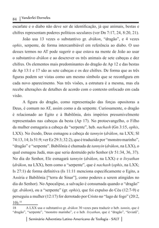 84 Vanderlei Dorneles
Seminário Adventista Latino-Americano de Teologia - SALT
escarlate e o diabo não deve ser de identificação, já que animais, bestas e
chifres representam poderes políticos seculares (ver Dn 7:17, 24, 8:20, 21).
João usa 13 vezes o substantivo gr. drákon, “dragão”, e 4 vezes
ophis, serpente, de forma intercambiável em referência ao diabo. O uso
desses termos no AT pode sugerir o que estava na mente de João ao usar
o substantivo drákon e ao descrever os três animais de sete cabeças e dez
chifres. Os elementos mais predominantes do dragão de Ap 12 e das bestas
de Ap 13:1 e 17 são as sete cabeças e os dez chifres. De forma que as três
figuras podem ser vistas como um mesmo símbolo que se reconfigura em
cada novo aparecimento. Nas três visões, a estrutura é a mesma, mas ela
recebe alterações de detalhes de acordo com o contexto enfocado em cada
visão.
A figura do dragão, como representação das forças opositoras a
Deus, é comum no AT, assim como a da serpente. Curiosamente, o dragão
é relacionado ao Egito e à Babilônia, dois impérios presumivelmente
representados nas cabeças da besta (Ap 17). No protoevangelho, o Filho
da mulher esmagaria a cabeça da “serpente”, heb. nachash (Gn 3:15, ophis,
LXX). No êxodo, Deus esmagou a cabeça de tannyin (drákon, na LXX; Sl
74:13, 14; Is 51:9; ver Ez 29:3; 32:2), que é traduzido por “monstro marinho”,
“dragão” e “serpente”. Babilônia é chamada de tannyin (drákon, na LXX), o
qual esmagou Judá, mas que seria destruído pelo Senhor (Jr 51:34, 36, 37).
No dia do Senhor, Ele esmagará tannyin (drákon, na LXX) e o livyathan
(drákon, na LXX), bem como a “serpente”, que é nachash (ophis, na LXX;
Is 27:1) de forma definitiva (Is 11:11 menciona especificamente o Egito, a
Assíria e Babilônia [“terra de Sinar”], como poderes a serem atingidos no
dia do Senhor). No Apocalipse, a salvação é consumada quando o “dragão”
(gr. drákon), ou a “serpente” (gr. ophis), que foi expulso do Céu (12:7-9) e
perseguiu a mulher (12:17) for derrotado por Cristo no “lago de fogo” (20:2,
10).18
18	 A LXX usa o substantivo gr. drákon 30 vezes para traduzir o heb. tannin, que é
“dragão”, “serpente”, “monstro marinho”, e o heb. livyathan, que é “dragão”, “leviatã”,
 
