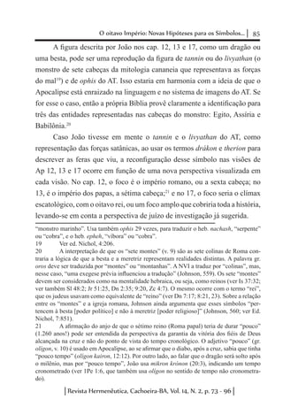 85O oitavo Império: Novas Hipóteses para os Símbolos...
Revista Hermenêutica, Cachoeira-BA, Vol. 14, N. 2, p. 73 - 96
A figura descrita por João nos cap. 12, 13 e 17, como um dragão ou
uma besta, pode ser uma reprodução da figura de tannin ou do livyathan (o
monstro de sete cabeças da mitologia cananeia que representava as forças
do mal19
) e de ophis do AT. Isso estaria em harmonia com a ideia de que o
Apocalipse está enraizado na linguagem e no sistema de imagens do AT. Se
for esse o caso, então a própria Bíblia provê claramente a identificação para
três das entidades representadas nas cabeças do monstro: Egito, Assíria e
Babilônia.20
Caso João tivesse em mente o tannin e o livyathan do AT, como
representação das forças satânicas, ao usar os termos drákon e therion para
descrever as feras que viu, a reconfiguração desse símbolo nas visões de
Ap 12, 13 e 17 ocorre em função de uma nova perspectiva visualizada em
cada visão. No cap. 12, o foco é o império romano, ou a sexta cabeça; no
13, é o império dos papas, a sétima cabeça;21
e no 17, o foco seria o clímax
escatológico, com o oitavo rei, ou um foco amplo que cobriria toda a história,
levando-se em conta a perspectiva de juízo de investigação já sugerida.
“monstro marinho”. Usa também ophis 29 vezes, para traduzir o heb. nachash, “serpente”
ou “cobra”, e o heb. epheh, “víbora” ou “cobra”.
19	 Ver ed. Nichol, 4:206.
20	 A interpretação de que os “sete montes” (v. 9) são as sete colinas de Roma con-
traria a lógica de que a besta e a meretriz representam realidades distintas. A palavra gr.
oros deve ser traduzida por “montes” ou “montanhas”. A NVI a traduz por “colinas”, mas,
nesse caso, “uma exegese prévia influenciou a tradução” (Johnson, 559). Os sete “montes”
devem ser considerados como na mentalidade hebraica, ou seja, como reinos (ver Is 37:32;
ver também Sl 48:2; Jr 51:25, Dn 2:35; 9:20, Zc 4:7). O mesmo ocorre com o termo “rei”,
que os judeus usavam como equivalente de “reino” (ver Dn 7:17; 8:21, 23). Sobre a relação
entre os “montes” e a igreja romana, Johnson ainda argumenta que esses símbolos “per-
tencem à besta [poder político] e não à meretriz [poder religioso]” (Johnson, 560; ver Ed.
Nichol, 7:851).
21	 A afirmação do anjo de que o sétimo reino (Roma papal) teria de durar “pouco”
(1.260 anos!) pode ser entendida da perspectiva da garantia da vitória dos fiéis de Deus
alcançada na cruz e não do ponto de vista do tempo cronológico. O adjetivo “pouco” (gr.
olígon, v. 10) é usado em Apocalipse, ao se afirmar que o diabo, após a cruz, sabia que tinha
“pouco tempo” (olígon kairon, 12:12). Por outro lado, ao falar que o dragão será solto após
o milênio, mas por “pouco tempo”, João usa mikron krónon (20:3), indicando um tempo
cronometrado (ver 1Pe 1:6, que também usa olígon no sentido de tempo não cronometra-
do).
 