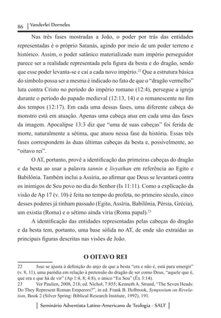 86 Vanderlei Dorneles
Seminário Adventista Latino-Americano de Teologia - SALT
Nas três fases mostradas a João, o poder por trás das entidades
representadas é o próprio Satanás, agindo por meio de um poder terreno e
histórico. Assim, o poder satânico materializado num império perseguidor
parece ser a realidade representada pela figura da besta e do dragão, sendo
que esse poder levanta-se e cai a cada novo império.22
Que a estrutura básica
do símbolo possa ser a mesma é indicado no fato de que o “dragão vermelho”
luta contra Cristo no período do império romano (12:4), persegue a igreja
durante o período do papado medieval (12:13, 14) e o remanescente no fim
dos tempos (12:17). Em cada uma dessas fases, uma diferente cabeça do
monstro está em atuação. Apenas uma cabeça atua em cada uma das fases
da imagem. Apocalipse 13:3 diz que “uma de suas cabeças” foi ferida de
morte, naturalmente a sétima, que atuou nessa fase da história. Essas três
fases correspondem às duas últimas cabeças da besta e, possivelmente, ao
“oitavo rei”.
O AT, portanto, provê a identificação das primeiras cabeças do dragão
e da besta ao usar a palavra tannin e livyathan em referência ao Egito e
Babilônia. Também inclui a Assíria, ao afirmar que Deus se levantará contra
os inimigos de Seu povo no dia do Senhor (Is 11:11). Como a explicação da
visão de Ap 17 (v. 10) é feita no tempo do profeta, no primeiro século, cinco
desses poderes já tinham passado (Egito, Assíria, Babilônia, Pérsia, Grécia),
um existia (Roma) e o sétimo ainda viria (Roma papal).23
A identificação das entidades representadas pelas cabeças do dragão
e da besta tem, portanto, uma base sólida no AT, de onde são extraídas as
principais figuras descritas nas visões de João.
O OITAVO REI
22	 Isso se ajusta à definição do anjo de que a besta “era e não é, está para emergir”
(v. 8, 11), uma paródia em relação à pretensão do dragão de ser como Deus, “aquele que é,
que era e que há de vir” (Ap 1:4, 8; 4:8), o único “Eu Sou” (Êx 3:14).
23	 Ver Paulien, 2008, 218; ed. Nichol, 7:855; Kenneth A. Strand, “The Seven Heads:
Do They Represent Roman Emperors?”, in ed. Frank B. Holbrook, Symposium on Revela-
tion, Book 2 (Silver Spring: Biblical Research Institute, 1992), 191.
 