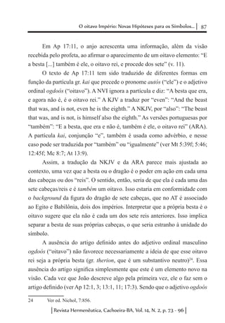 87O oitavo Império: Novas Hipóteses para os Símbolos...
Revista Hermenêutica, Cachoeira-BA, Vol. 14, N. 2, p. 73 - 96
Em Ap 17:11, o anjo acrescenta uma informação, além da visão
recebida pelo profeta, ao afirmar o aparecimento de um oitavo elemento: “E
a besta [...] também é ele, o oitavo rei, e procede dos sete” (v. 11).
O texto de Ap 17:11 tem sido traduzido de diferentes formas em
função da partícula gr. kai que precede o pronome autós (“ele”) e o adjetivo
ordinal ogdoós (“oitavo”). A NVI ignora a partícula e diz: “A besta que era,
e agora não é, é o oitavo rei.” A KJV a traduz por “even”: “And the beast
that was, and is not, even he is the eighth.” A NKJV, por “also”: “The beast
that was, and is not, is himself also the eighth.” As versões portuguesas por
“também”: “E a besta, que era e não é, também é ele, o oitavo rei” (ARA).
A partícula kai, conjunção “e”, também é usada como advérbio, e nesse
caso pode ser traduzida por “também” ou “igualmente” (ver Mt 5:39f; 5:46;
12:45f; Mc 8:7; At 13:9).
Assim, a tradução da NKJV e da ARA parece mais ajustada ao
contexto, uma vez que a besta ou o dragão é o poder em ação em cada uma
das cabeças ou dos “reis”. O sentido, então, seria de que ela é cada uma das
sete cabeças/reis e é também um oitavo. Isso estaria em conformidade com
o background da figura do dragão de sete cabeças, que no AT é associado
ao Egito e Babilônia, dois dos impérios. Interpretar que a própria besta é o
oitavo sugere que ela não é cada um dos sete reis anteriores. Isso implica
separar a besta de suas próprias cabeças, o que seria estranho à unidade do
símbolo.
A ausência do artigo definido antes do adjetivo ordinal masculino
ogdoós (“oitavo”) não favorece necessariamente a ideia de que esse oitavo
rei seja a própria besta (gr. therion, que é um substantivo neutro)24
. Essa
ausência do artigo significa simplesmente que este é um elemento novo na
visão. Cada vez que João descreve algo pela primeira vez, ele o faz sem o
artigo definido (ver Ap 12:1, 3; 13:1, 11; 17:3). Sendo que o adjetivo ogdoós
24	 Ver ed. Nichol, 7:856.
 