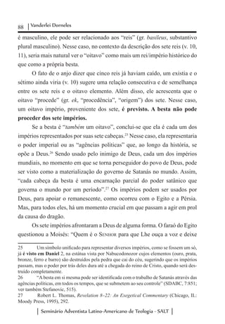 88 Vanderlei Dorneles
Seminário Adventista Latino-Americano de Teologia - SALT
é masculino, ele pode ser relacionado aos “reis” (gr. basileus, substantivo
plural masculino). Nesse caso, no contexto da descrição dos sete reis (v. 10,
11), seria mais natural ver o “oitavo” como mais um rei/império histórico do
que como a própria besta.
O fato de o anjo dizer que cinco reis já haviam caído, um existia e o
sétimo ainda viria (v. 10) sugere uma relação consecutiva e de semelhança
entre os sete reis e o oitavo elemento. Além disso, ele acrescenta que o
oitavo “procede” (gr. ek, “procedência”, “origem”) dos sete. Nesse caso,
um oitavo império, proveniente dos sete, é previsto. A besta não pode
proceder dos sete impérios.
Se a besta é “também um oitavo”, conclui-se que ela é cada um dos
impérios representados por suas sete cabeças.25
Nesse caso, ela representaria
o poder imperial ou as “agências políticas” que, ao longo da história, se
opõe a Deus.26
Sendo usado pelo inimigo de Deus, cada um dos impérios
mundiais, no momento em que se torna perseguidor do povo de Deus, pode
ser visto como a materialização do governo de Satanás no mundo. Assim,
“cada cabeça da besta é uma encarnação parcial do poder satânico que
governa o mundo por um período”.27
Os impérios podem ser usados por
Deus, para apoiar o remanescente, como ocorreu com o Egito e a Pérsia.
Mas, para todos eles, há um momento crucial em que passam a agir em prol
da causa do dragão.
Os sete impérios afrontaram a Deus de alguma forma. O faraó do Egito
questionou a Moisés: “Quem é o Senhor para que Lhe ouça a voz e deixe
25	 Um símbolo unificado para representar diversos impérios, como se fossem um só,
já é visto em Daniel 2, na estátua vista por Nabucodonozor cujos elementos (ouro, prata,
bronze, ferro e barro) são destruídos pela pedra que cai do céu, sugerindo que os impérios
passam, mas o poder por trás deles dura até a chegada do reino de Cristo, quando será des-
truído completamente.
26	 “A besta em si mesma pode ser identificada com o trabalho de Satanás através das
agências políticas, em todos os tempos, que se submetem ao seu controle” (SDABC, 7:851;
ver também Stefanovic, 515).
27	 Robert L. Thomas, Revelation 8–22: An Exegetical Commentary (Chicago, IL:
Moody Press, 1995), 292.
 