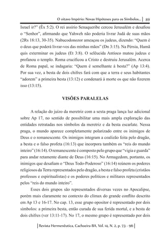 89O oitavo Império: Novas Hipóteses para os Símbolos...
Revista Hermenêutica, Cachoeira-BA, Vol. 14, N. 2, p. 73 - 96
Israel ir?” (Êx 5:2). O rei assírio Senaqueribe cercou Jerusalém e desafiou
o “Senhor”, afirmando que Yahweh não poderia livrar Judá de suas mãos
(2Rs 18:13, 30-35). Nabucodonozor ameaçou os judeus, dizendo: “Quem é
o deus que poderá livrar-vos das minhas mãos” (Dn 3:15). Na Pérsia, Hamã
quis exterminar os judeus (Et 3:8). O selêucida Antíoco matou judeus e
profanou o templo. Roma crucificou a Cristo e destruiu Jerusalém. Acerca
de Roma papal, se indagaria: “Quem é semelhante à besta?” (Ap 13:4).
Por sua vez, a besta de dois chifres fará com que a terra e seus habitantes
“adorem” a primeira besta (13:12) e condenará à morte os que não fizerem
isso (13:15).
VISÕES PARALELAS
A relação do juízo da meretriz com a sexta praga lança luz adicional
sobre Ap 17, no sentido de possibilitar uma mais ampla exploração das
entidades retratadas nos símbolos da meretriz e da besta escarlate. Nessa
praga, o mundo aparece completamente polarizado entre os inimigos de
Deus e o remanescente. Os inimigos integram a coalizão feita pelo dragão,
a besta e o falso profeta (16:13) que incorpora também os “reis do mundo
inteiro” (16:14). O remanescente é composto pelo grupo que “vigia e guarda”
para andar retamente diante de Deus (16:15). No Armagedom, portanto, os
inimigos que desafiam o “Deus Todo-Poderoso” (16:14) reúnem os poderes
religiosos da Terra representados pelo dragão, a besta e falso profeta (cristãos
professos e espiritualistas) e os poderes políticos e militares representados
pelos “reis do mundo inteiro”.
Esses dois grupos são representados diversas vezes no Apocalipse,
porém mais claramente no contexto do clímax do grande conflito descrito
em Ap 13 e 16-17. No cap. 13, esse grupo opositor é representado por dois
símbolos: a primeira besta, então curada de sua ferida mortal, e a besta de
dois chifres (ver 13:11-17). No 17, o mesmo grupo é representado por dois
 