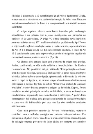 sus hijos y el santuario y su cumplimiento en el Nuevo Testamento”. Nele,
o autor estuda a relação entre a cerimônia da unção de Arão, seus filhos e o
santuário com o batismo de Jesus e a inauguração de seu ministério sumo
sacerdotal.
O artigo seguinte oferece uma breve incursão pela simbologia
apocalíptica e sua relação com o juízo investigativo, em particular no
capítulo 17 de Apocalipse. O artigo “O oitavo império: novas hipóteses
para os símbolos de Ap 17” analisa os símbolos proféticos de Ap 17 com
o objetivo de explorar as relações entre a besta escarlate, a primeira besta
de Ap 13 e o dragão de Ap 12. Em seu contexto imediato, o texto de Ap
17 é considerado como uma espécie de juízo de investigação seguido da
execução de sentença sobre a meretriz (Ap 18).
Os últimos dois artigos lidam com questões de ordem mais prática.
Assim, confirmando o viés mais eclético e interdisciplinar da Revista
Hermenêutica. No penúltimo artigo, intitulado “Evangelização contínua:
uma discussão histórica, teológica e implicações”, o autor busca mostrar o
histórico debate sobre o que é igreja, apresentando a discussão de teóricos
sobre o papel da igreja, e, ao mesmo tempo, discutindo o relacionamento
entre igreja e missão. Por fim, no artigo “Uma breve análise da laicidade
brasileira”, o autor buscou entender a origem da laicidade. Depois, foram
estudados os dois principais modelos de laicidade, a saber, o francês e o
estadunidense, explorando suas semelhanças e diferenças. A partir desta
compreensão, foi iniciada uma pesquisa na história da laicidade brasileira
e como esta foi influenciada por cada um dos dois modelos estudados
anteriormente.
Com esse presente número da Revista Hermenêutica, espera-se
contribuir para a reflexão teológica no contexto latino-americano. Em
particular, o objetivo é levar cada leitor a uma compreensão mais adequada
da salvação operada por meio do juízo divino no contexto do santuário
 