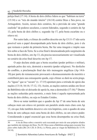 92 Vanderlei Dorneles
Seminário Adventista Latino-Americano de Teologia - SALT
peleja final (17:14). A besta de dois chifres lidera os que “habitam na terra”
(13:14) e os “reis do mundo inteiro” (16:14) contra Deus e Seu povo, no
Armagedom. Assim, nesses dois cenários, há a previsão de uma “grande
coalizão” de poderes seculares, a serem liderados, segundo o cenário de Ap
13, pela besta de dois chifres e, segundo Ap 17, pela besta escarlate ou o
oitavo rei.
Por outro lado, o clímax do conflito descrito em Ap 13:11-17 não seria
possível sem o papel desempenhado pela besta de dois chifres, pois é ela
que restaura o poder da primeira besta, lhe faz uma imagem e impõe suas
leis sobre a face da Terra. Se a crise final é desencadeada pelo surgimento da
besta de dois chifres, em Ap 13, ela precisa necessariamente ser visualizada
no cenário da crise final descrito em Ap 17.
O anjo declara ainda que a besta escarlate (poder político e militar),
apoiada pelos dez reis, destruirá a meretriz (poder religioso). No desfecho
do conflito, a proclamação final das três mensagens angélicas (Ap 14:6-
10) por parte do remanescente provocará o desmascaramento da meretriz e
contribuirá para sua consequente queda, cujo clímax se dará na sexta praga.
As “águas” que se “secam” (v. 17:15) apontam para a retirada do apoio das
nações (13:14; 16:14; 17:12, 13). Assim, as nações outrora unidas em favor
da Babilônia não só deixarão de apoiá-la, mas a destruirão (17:16).30
Dentre
as nações seduzidas pela meretriz, a mais forte é aquela representada pela
besta de dois chifres, ou seja os Estados Unidos.
Deve-se notar também que o quadro de Ap 17 de uma besta de sete
cabeças mais um oitavo rei permite um paralelo ainda mais claro com Ap
13, em que João também descreve oito reis/impérios, com o quadro de uma
besta de sete cabeças mais uma besta de dois chifres, ou um oitavo poder.
Considerando o papel essencial que essa besta desempenha na crise final,
30	 A ira de Deus sobre a meretriz será executada por meio de seus próprios aliados
que também são inimigos de Deus. No AT, Deus usou a Babilônia antiga para executar Seu
juízo sobre Judá (2Rs 24:1-20; Jr 20:4), e a Pérsia, para se vingar de Babilônia (Is 13:19;
34:14).
 