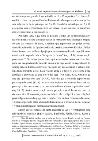 93O oitavo Império: Novas Hipóteses para os Símbolos...
Revista Hermenêutica, Cachoeira-BA, Vol. 14, N. 2, p. 73 - 96
era de se esperar que ela fosse referida em Ap 17 cujo foco é o clímax do
conflito. Uma vez que os Estados Unidos não são representados numa das
sete cabeças da besta principal em Ap 13, é também natural que em Ap 17
esse poder seja representado como um oitavo, ou um adendo, na sequência
dos sete anteriores e distinto deles.
Por outro lado, o que torna os Estados Unidos um poder perseguidor,
na crise final, é o fato de nessa nação se reproduzir um fenômeno próprio
de uma das cabeças da besta, a sétima, que representa um poder terreno
formado pela união da Igreja e do Estado. Assim, quando os Estados Unidos
formalizarem uma união da Igreja (protestante) com o Estado (republicano),
estará então reproduzida a “imagem da besta” (Ap 13:14) nessa nação
protestante.31
De modo que o poder que essa nação exerce na crise final
pode ser adequadamente descrito como uma duplicação ou reprodução da
sétima cabeça. Então, o oitavo rei não seria um que destruirá o sétimo, mas
um desdobramento deste. Essa relação entre o oitavo rei e o sétimo pode
justificar a expressão de que ele “é dos sete” (Ap 17:11, KJV, ARC) ou de
que ele “procede dos sete” (ARA). João diz que a entidade representada
pela segunda besta (EUA) “exerce todo o poder da primeira besta na sua
presença e faz que a terra e os que nela habitam adorem a primeira besta”
(Ap 13:12). Assim, uma relação de cooperação e desdobramento entre os
dois supostos últimos reis já estava estabelecida em Ap 13, e essa relação é
possível pela união da igreja com o estado. Essa união é representada em Ap
13 pela cooperação entre a besta de dois chifres e a primeira besta, e em Ap
17 pela mulher (igreja) montada na besta (estado).
Sendo que as cabeças da besta escarlate de Ap 17 representam sete
reis/impérios mundiais (Egito, Assíria, Babilônia, Pérsia, Grécia, Roma e
31	 Ellen G. White explica que a união da Igreja com o Estado levará os Estados
Unidos à formação de uma imagem da besta. “Quando as principais igrejas dos Estados
Unidos, ligando-se em pontos de doutrinas que lhes são comuns, influenciarem o Estado
para que imponha seus decretos e lhes apoie as instituições, a América do Norte protestante
terá então formado uma imagem da hierarquia romana” (O Grande Conflito [Tatuí, SP:
Casa Publicadora Brasileira, 1988], 445).
 