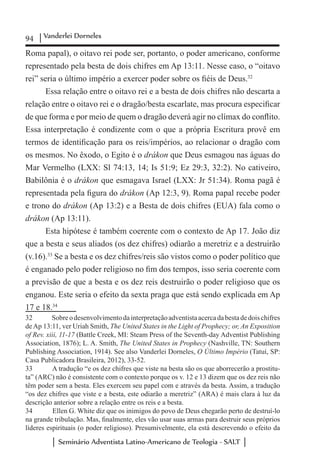 94 Vanderlei Dorneles
Seminário Adventista Latino-Americano de Teologia - SALT
Roma papal), o oitavo rei pode ser, portanto, o poder americano, conforme
representado pela besta de dois chifres em Ap 13:11. Nesse caso, o “oitavo
rei” seria o último império a exercer poder sobre os fiéis de Deus.32
Essa relação entre o oitavo rei e a besta de dois chifres não descarta a
relação entre o oitavo rei e o dragão/besta escarlate, mas procura especificar
de que forma e por meio de quem o dragão deverá agir no clímax do conflito.
Essa interpretação é condizente com o que a própria Escritura provê em
termos de identificação para os reis/impérios, ao relacionar o dragão com
os mesmos. No êxodo, o Egito é o drákon que Deus esmagou nas águas do
Mar Vermelho (LXX: Sl 74:13, 14; Is 51:9; Ez 29:3, 32:2). No cativeiro,
Babilônia é o drákon que esmagava Israel (LXX: Jr 51:34). Roma pagã é
representada pela figura do drákon (Ap 12:3, 9). Roma papal recebe poder
e trono do drákon (Ap 13:2) e a Besta de dois chifres (EUA) fala como o
drákon (Ap 13:11).
Esta hipótese é também coerente com o contexto de Ap 17. João diz
que a besta e seus aliados (os dez chifres) odiarão a meretriz e a destruirão
(v.16).33
Se a besta e os dez chifres/reis são vistos como o poder político que
é enganado pelo poder religioso no fim dos tempos, isso seria coerente com
a previsão de que a besta e os dez reis destruirão o poder religioso que os
enganou. Este seria o efeito da sexta praga que está sendo explicada em Ap
17 e 18.34
32	 Sobreodesenvolvimentodainterpretaçãoadventistaacercadabestadedoischifres
deAp 13:11, ver Uriah Smith, The United States in the Light of Prophecy; or, An Exposition
of Rev. xiii, 11-17 (Battle Creek, MI: Steam Press of the Seventh-day Adventist Publishing
Association, 1876); L. A. Smith, The United States in Prophecy (Nashville, TN: Southern
Publishing Association, 1914). See also Vanderlei Dorneles, O Último Império (Tatuí, SP:
Casa Publicadora Brasileira, 2012), 33-52.
33	 A tradução “e os dez chifres que viste na besta são os que aborrecerão a prostitu-
ta” (ARC) não é consistente com o contexto porque os v. 12 e 13 dizem que os dez reis não
têm poder sem a besta. Eles exercem seu papel com e através da besta. Assim, a tradução
“os dez chifres que viste e a besta, este odiarão a meretriz” (ARA) é mais clara à luz da
descrição anterior sobre a relação entre os reis e a besta.
34	 Ellen G. White diz que os inimigos do povo de Deus chegarão perto de destruí-lo
na grande tribulação. Mas, finalmente, eles vão usar suas armas para destruir seus próprios
líderes espirituais (o poder religioso). Presumivelmente, ela está descrevendo o efeito da
 