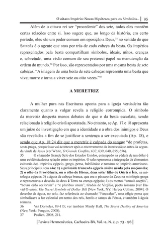 95O oitavo Império: Novas Hipóteses para os Símbolos...
Revista Hermenêutica, Cachoeira-BA, Vol. 14, N. 2, p. 73 - 96
Além de o oitavo rei ser “procedente” dos sete, todos eles mantêm
certas relações entre si. Isso sugere que, ao longo da história, em certo
período, eles são um poder comum em oposição a Deus,35
no sentido de que
Satanás é o agente que atua por trás de cada cabeça da besta. Os impérios
representados pela besta compartilham símbolos, ideais, mitos, crenças
e, sobretudo, uma visão comum de seu pretenso papel na manutenção da
ordem do mundo.36
Por isso, são representados por uma mesma besta de sete
cabeças. “A imagem de uma besta de sete cabeças representa uma besta que
vive, morre e torna a viver sete ou oito vezes.”37
A MERETRIZ
A mulher pura nas Escrituras aponta para a igreja verdadeira tão
claramente quanto a vulgar revela a religião corrompida. O símbolo
da meretriz desperta menos debates do que o da besta escarlate, sendo
relacionado à religião cristã apostatada. No entanto, seAp. 17 e 18 apresenta
um juízo de investigação em que a identidade e a obra dos inimigos e Deus
são reveladas a fim de se justificar a sentença a ser executada (Ap. 18), e
sendo que Ap. 18:24 diz que a meretriz é culpada do sangue “de profetas,
sexta praga, porque isso vai acontecer após o encerramento da intercessão e antes da segun-
da vinda de Jesus (ver White, O Grande Conflito, 637, 639, 640, 655, 656).
35	 O chamado Grande Selo dos Estados Unidos, estampado na cédula de um dólar é
uma evidência dessa relação entre os impérios. O selo representa a integração de elementos
culturais dos impérios egípcio, grego, persa, babilônico e romano no império americano.
Seus principais itens são: 1) a pirâmide truncada egípcia muito usada pela maçonaria;
2) o olho da Providência, ou o olho de Hórus, deus solar filho de Osíris e Ísis, na mi-
tologia egípcia; 3) a águia de cabeça branca, que era o pássaro de Zeus na mitologia grega
e representava a descida do deus à Terra na crença egípcia; 4) os mottos “annuit coeptis”,
“novus ordo seclorum” e “e pluribus unum”, tirados de Virgilio, poeta romano (ver Da-
vid Ovason, The Secret Symbols of Dollar Bill [New York, NY: Harper Collins, 2004]. O
desenho da águia, no selo, faz referência ao chamado “Faravahar”, uma efígie persa que
simbolizava a luz celestial em torno dos reis, heróis e santos da Pérsia, e também à águia
romana.
36	 Ver Dorneles, 89-115; ver também Manly Hall, The Secret Destiny of America
(New York: Penguin, 2008).
37	 Paulien, 2008, 211.
 