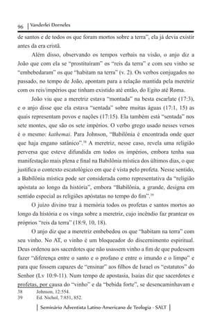 96 Vanderlei Dorneles
Seminário Adventista Latino-Americano de Teologia - SALT
de santos e de todos os que foram mortos sobre a terra”, ela já devia existir
antes da era cristã.
Além disso, observando os tempos verbais na visão, o anjo diz a
João que com ela se “prostituíram” os “reis da terra” e com seu vinho se
“embebedaram” os que “habitam na terra” (v. 2). Os verbos conjugados no
passado, no tempo de João, apontam para a relação mantida pela meretriz
com os reis/impérios que tinham existido até então, do Egito até Roma.
João viu que a meretriz estava “montada” na besta escarlate (17:3),
e o anjo disse que ela estava “sentada” sobre muitas águas (17:1, 15) as
quais representam povos e nações (17:15). Ela também está “sentada” nos
sete montes, que são os sete impérios. O verbo grego usado nesses versos
é o mesmo: kathemai. Para Johnson, “Babilônia é encontrada onde quer
que haja engano satânico”.38
A meretriz, nesse caso, revela uma religião
perversa que esteve difundida em todos os impérios, embora tenha sua
manifestação mais plena e final na Babilônia mística dos últimos dias, o que
justifica o contexto escatológico em que é vista pelo profeta. Nesse sentido,
a Babilônia mística pode ser considerada como representativa da “religião
apóstata ao longo da história”, embora “Babilônia, a grande, designa em
sentido especial as religiões apóstatas no tempo do fim”.39
O juízo divino traz à memória todos os profetas e santos mortos ao
longo da história e os vinga sobre a meretriz, cujo incêndio faz prantear os
próprios “reis da terra” (18:9, 10, 18).
O anjo diz que a meretriz embebedou os que “habitam na terra” com
seu vinho. No AT, o vinho é um bloqueador do discernimento espiritual.
Deus ordenou aos sacerdotes que não usassem vinho a fim de que pudessem
fazer “diferença entre o santo e o profano e entre o imundo e o limpo” e
para que fossem capazes de “ensinar” aos filhos de Israel os “estatutos” do
Senhor (Lv 10:9-11). Num tempo de apostasia, Isaías diz que sacerdotes e
profetas, por causa do “vinho” e da “bebida forte”, se desencaminhavam e
38	 Johnson, 12:554.
39	 Ed. Nichol, 7:851, 852.
 