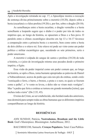 98 Vanderlei Dorneles
Seminário Adventista Latino-Americano de Teologia - SALT
Após a investigação retratada no cap. 17, o Apocalipse mostra a execução
da sentença divina primeiramente sobre a meretriz (18:20), depois sobre a
besta (escarlate) e o falso profeta (19:20) e, por fim, sobre o dragão (20:10).
As semelhanças entre a besta escarlate, o dragão vermelho e a besta
semelhante a leopardo sugere que o diabo é o poder por trás de todos os
impérios que, ao longo da história, se opuseram a Deus e a Seu povo. O
paralelo entre o clímax escatológico descrito em Ap 13 e 16-17 favorece
a comparação entre a primeira besta e a meretriz, bem como entre a besta
de dois chifres e o oitavo rei. Este oitavo rei pode ser visto como um poder
político e militar escatológico que, sucedendo os sete primeiros, seria o
poder americano.
A meretriz é culpada do sangue de santos e profetas (18:24) de toda
a história, e o juízo de investigação retoma seus pecados desde o primeiro
império, o Egito.
Essa visão do poder imperial como um poder comum que, ao longo
da história, se opôs a Deus, torna bastante apropriadas as palavras de Daniel
a Nabucodonosor, acerca da pedra que caiu nos pés da estátua, sendo então
“esmiuçado o ferro, o barro, o bronze, a prata e o ouro, os quais se fizeram
como a palha”, e “o vento os levou, e deles não se viram mais vestígios”.
Mas “a pedra que feriu a estátua se tornou em grande montanha [reino], que
encheu toda a terra” (Dn 2:35, 45).
O reino de Cristo, ao ser estabelecido, não herdará nada dos anteriores,
mas destruirá para sempre todas as obras humanas que os diferentes impérios
compartilharam ao longo da história.
REFERÊNCIAS
ANN SUNDAY, Patricia, Nostradamus, Branham and the Little
Book: God’s Masterpiece. Bloomington: AuthorHouse, 2012.
BACCHIOCCHI, Samuele. Crenças Populares. Tatuí: Casa Publica-
 