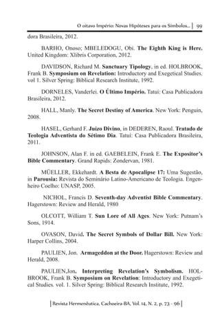 99O oitavo Império: Novas Hipóteses para os Símbolos...
Revista Hermenêutica, Cachoeira-BA, Vol. 14, N. 2, p. 73 - 96
dora Brasileira, 2012.
BARHO, Onoso; MBELEDOGU, Obi. The Eighth King is Here.
United Kingdom: Xlibris Corporation, 2012.
DAVIDSON, Richard M. Sanctuary Tipology, in ed. HOLBROOK,
Frank B. Symposium on Revelation: Introductory and Exegetical Studies.
vol 1. Silver Spring: Biblical Research Institute, 1992.
DORNELES, Vanderlei. O Último Império. Tatuí: Casa Publicadora
Brasileira, 2012.
HALL, Manly. The Secret Destiny of America. New York: Penguin,
2008.
HASEL, Gerhard F. Juízo Divino, in DEDEREN, Raoul. Tratado de
Teologia Adventista do Sétimo Dia. Tatuí: Casa Publicadora Brasileira,
2011.
JOHNSON, Alan F. in ed. GAEBELEIN, Frank E. The Expositor’s
Bible Commentary. Grand Rapids: Zondervan, 1981.
MÜELLER, Ekkehardt. A Besta de Apocalipse 17: Uma Sugestão,
in Parousia: Revista do Seminário Latino-Americano de Teologia. Engen-
heiro Coelho: UNASP, 2005.
NICHOL, Francis D. Seventh-day Adventist Bible Commentary.
Hagerstown: Review and Herald, 1980
OLCOTT, William T. Sun Lore of All Ages. New York: Putnam’s
Sons, 1914.
OVASON, David. The Secret Symbols of Dollar Bill. New York:
Harper Collins, 2004.
PAULIEN, Jon. Armageddon at the Door. Hagerstown: Review and
Herald, 2008.
PAULIEN,Jon. Interpreting Revelation’s Symbolism. HOL-
BROOK, Frank B. Symposium on Revelation: Introductory and Exegeti-
cal Studies. vol. 1. Silver Spring: Biblical Research Institute, 1992.
 