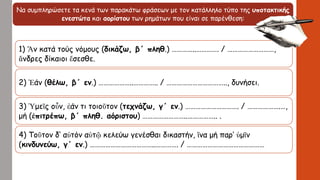 Να συμπληρώσετε τα κενά των παρακάτω φράσεων με τον κατάλληλο τύπο της υποτακτικής
ενεστώτα και αορίστου των ρημάτων που είναι σε παρένθεση:
1) Ἄν κατά τούς νόμους (δικάζω, β΄ πληθ.) …………..…………. / ………………………,
ἄνδρες δίκαιοι ἔσεσθε.
2) Ἐάν (θέλω, β΄ εν.) ………………..………….. / …………………………….., δυνήσει.
3) Ὑμεῖς οὖν, ἐάν τι τοιοῦτον (τεχνάζω, γ΄ εν.) …………………………. / ……………….…,
μή (ἐπιτρέπω, β΄ πληθ. αόριστου) ……………………..…………….. .
4) Τοῦτον δ’ αὐτόν αὑτῷ κελεύω γενέσθαι δικαστήν, ἵνα μή παρ’ ὑμῖν
(κινδυνεύω, γ΄ εν.) ………………………………..…………. / ………………………………………
 
