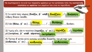 Να συμπληρώσετε τα κενά των παρακάτω φράσεων με τον κατάλληλο τύπο της υποτακτικής
ενεστώτα και αορίστου των ρημάτων που είναι σε παρένθεση:
1) Ἄν κατά τούς νόμους (δικάζω, β΄ πληθ.) …………..…………. / ………………………,
ἄνδρες δίκαιοι ἔσεσθε.
2) Ἐάν (θέλω, β΄ εν.) ………………..………….. / …………………………….., δυνήσει.
3) Ὑμεῖς οὖν, ἐάν τι τοιοῦτον (τεχνάζω, γ΄ εν.) …………………………. / ……………….…,
μή (ἐπιτρέπω, β΄ πληθ. αόριστου) ……………………..…………….. .
4) Τοῦτον δ’ αὐτόν αὑτῷ κελεύω γενέσθαι δικαστήν, ἵνα μή παρ’ ὑμῖν
(κινδυνεύω, γ΄ εν.) ………………………………..…………. / ………………………………………
δικάζητε δικάσητε
θέλῃς θελήσῃς
τεχνάζῃ τεχνάσῃ
ἐπιτρέψητε
κινδυνεύῃ κινδυνεύσῃ
 
