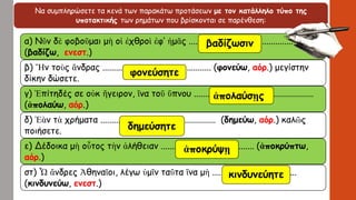Να συμπληρώσετε τα κενά των παρακάτω προτάσεων με τον κατάλληλο τύπο της
υποτακτικής των ρημάτων που βρίσκονται σε παρένθεση:
α) Νῦν δὲ φοβοῦμαι μὴ οἱ ἐχθροὶ ἐφ’ ἡμᾶς ...............................................
(βαδίζω, ενεστ.)
β) Ἤν τοὺς ἄνδρας ................................................. (φονεύω, αόρ.) μεγίστην
δίκην δώσετε.
γ) Ἐπίτηδές σε οὐκ ἤγειρον, ἵνα τοῦ ὕπνου ......................................................
(ἀπολαύω, αόρ.)
δ) Ἐὰν τὰ χρήματα .................................................... (δημεύω, αόρ.) καλῶς
ποιήσετε.
ε) Δέδοικα μὴ οὗτος τὴν ἀλήθειαν .......................................... (ἀποκρύπτω,
αόρ.)
στ) Ὦ ἄνδρες Ἀθηναῖοι, λέγω ὑμῖν ταῦτα ἵνα μὴ ......................................
(κινδυνεύω, ενεστ.)
φονεύσητε
ἀπολαύσῃς
δημεύσητε
βαδίζωσιν
ἀποκρύψῃ
κινδυνεύητε
 