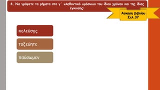4. Να γράψετε τα ρήματα στο γ΄ πληθυντικό πρόσωπο του ίδιου χρόνου και της ίδιας
έγκλισης:
Άσκηση βιβλίου
Σελ.37
κελεύσῃς
τοξεύητε
παύσωμεν
 