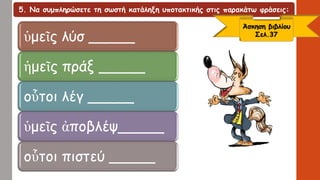 5. Να συμπληρώσετε τη σωστή κατάληξη υποτακτικής στις παρακάτω φράσεις:
ὑμεῖς λύσ _____
ἡμεῖς πράξ _____
οὗτοι λέγ _____
ὑμεῖς ἀποβλέψ_____
οὗτοι πιστεύ _____
Άσκηση βιβλίου
Σελ.37
 