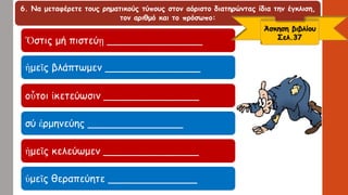 6. Να μεταφέρετε τους ρηματικούς τύπους στον αόριστο διατηρώντας ίδια την έγκλιση,
τον αριθμό και το πρόσωπο:
Ὅστις μή πιστεύῃ _______________
ἡμεῖς βλάπτωμεν _______________
οὗτοι ἱκετεύωσιν _______________
σύ ἑρμηνεύης _______________
ἡμεῖς κελεύωμεν _______________
ὑμεῖς θεραπεύητε ______________
Άσκηση βιβλίου
Σελ.37
 