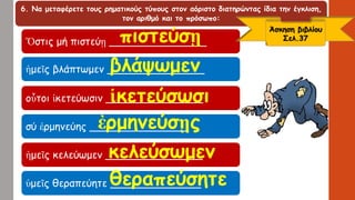 6. Να μεταφέρετε τους ρηματικούς τύπους στον αόριστο διατηρώντας ίδια την έγκλιση,
τον αριθμό και το πρόσωπο:
Ὅστις μή πιστεύῃ _______________
ἡμεῖς βλάπτωμεν _______________
οὗτοι ἱκετεύωσιν _______________
σύ ἑρμηνεύης _______________
ἡμεῖς κελεύωμεν _______________
ὑμεῖς θεραπεύητε ______________
Άσκηση βιβλίου
Σελ.37πιστεύσῃ
βλάψωμεν
ἱκετεύσωσι
ἐρμηνεύσῃς
κελεύσωμεν
θεραπεύσητε
 