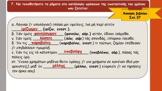 7. Να τοποθετήσετε τα ρήματα στο κατάλληλο πρόσωπο της υποτακτικής του χρόνου
που ζητείται:
α. Λόγισαι (= υπολόγισε) ὁπόσα μοι ὀφείλεις, ἵνα μή περί αὐτῶν
_____________ (ἐρίζω, ενεστ.).
β. Ἐάν ἡμεῖς _____________ (φονεύω, αόρ.) αὐτόν, ἄδικοι ἐσόμεθα.
γ. Ἐάν ὑμεῖς _____________ (λύω, αόρ.) τάς σπονδάς, ἐπίορκοι ἔσεσθε.
δ. Ἤν τις _____________ (παραβαίνω, ενεστ.) τι τούτων, ζημίαν ἐπέθεσαν
(= επιβάλλουν τιμωρία).
ε. Ἐάν τις εἰς τό κάτοπτρον _____________ (ἀποβλέπω, αόρ.), πάσας τάς
πόλεις ὁρᾷ.
στ. Ἕνεκα χρημάτων μηδένα θεῶν ὁμόσῃς (= για χρήματα σε κανέναν θεό μην
ορκιστείς), μηδ’ ἄν _____________ (μέλλω, ενεστ.) εὐορκεῖν (= να τηρήσεις
τον όρκο σου).
Άσκηση βιβλίου
Σελ.37
ἐρίζωμεν
φονεύσωμεν
λύσητε
παραβαίνῃ
ἀποβλέψῃ
μέλλῃς
 