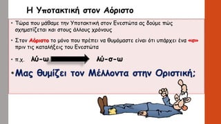 Η Υποτακτική στον Αόριστο
• Τώρα που μάθαμε την Υποτακτική στον Ενεστώτα ας δούμε πώς
σχηματίζεται και στους άλλους χρόνους
• Στον Αόριστο το μόνο που πρέπει να θυμόμαστε είναι ότι υπάρχει ένα «σ»
πριν τις καταλήξεις του Ενεστώτα
• π.χ. λύ-ω λύ-σ-ω
•Μας θυμίζει τον Μέλλοντα στην Οριστική;
 