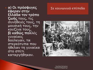 α) Οι πρόσφυγες
έφεραν στην
Ελλάδα τον τρόπο
ζωής τους, τις
συνήθειές τους, τη
μουσική τους, την
κουζίνα τους,
β) καθώς πολλές
γυναίκες
δούλευαν, τα
στερεότυπα που
ήθελαν τη γυναίκα
στο σπίτι
καταργήθηκαν.
Χιωτέρη Κατερίνα
katchiot.blogspot.gr
 