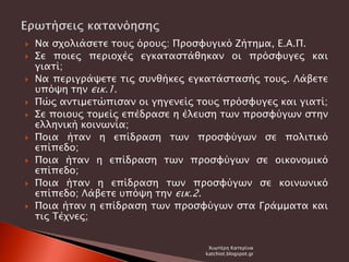  Να σχολιάσετε τους όρους: Προσφυγικό Ζήτημα, Ε.Α.Π.
 Σε ποιες περιοχές εγκαταστάθηκαν οι πρόσφυγες και
γιατί;
 Να περιγράψετε τις συνθήκες εγκατάστασής τους. Λάβετε
υπόψη την εικ.1.
 Πώς αντιμετώπισαν οι γηγενείς τους πρόσφυγες και γιατί;
 Σε ποιους τομείς επέδρασε η έλευση των προσφύγων στην
ελληνική κοινωνία;
 Ποια ήταν η επίδραση των προσφύγων σε πολιτικό
επίπεδο;
 Ποια ήταν η επίδραση των προσφύγων σε οικονομικό
επίπεδο;
 Ποια ήταν η επίδραση των προσφύγων σε κοινωνικό
επίπεδο; Λάβετε υπόψη την εικ.2.
 Ποια ήταν η επίδραση των προσφύγων στα Γράμματα και
τις Τέχνες;
Χιωτέρη Κατερίνα
katchiot.blogspot.gr
 