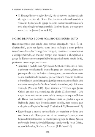 100
a igreja e a sua missào transformadora
• O Evangelismo e ação Social, são aspectos indissociáveis
do agir redentor de Deus. Precisamos então redescobrir a
vocação histórica da igreja na ação social transformadora
sob a inspiração sobrenatural do Espirito Santo e o exemplo
concreto de Jesus (Lucas 4:18)
NOSSO DESAFIO E COMPROMISSO DE SEGUIMENTO
Reconhecemos que ainda não temos alcançado tudo. É in-
dispensável, para ser igreja com uma teologia e uma prática
transformadora do Evangelho Integral, continuar aprendendo
e desaprendendo, ao mesmo tempo que oramos e abraçamos a
graça de Deus como companheira inseparável nesta tarefa de fé,
portanto nos comprometemos:
• Lembrar o pedido dos Apóstolos: Senhor ensina-nos a orar,
e colocar-nos diante do trono da graça em oração, clamando
para que ela seja: inclusiva e abrangente, que reconhece nos-
sa vulnerabilidade humana, que revela um coração contrito
e humilhado, que clama pela justiça em nossa sociedade, que
encarna a oração do Senhor: Venha teu reino, seja feita tua
vontade (Mateus 6:10), Que anuncia e vivência que Jesus
Cristo em nós é a esperança de glória (Colossenses 1:27)
e que demonstra com uma práxis compassiva que o Reino
de Deus não consiste de palavras más de poder e que o
Reino de Deus, não é comida nem bebida, mas justiça, paz
e alegria no Espírito Santo (1 Coríntios 4:20; Romanos 4:17)
• Reconhecer a nossa necessidade de exercitar o dom que
recebemos de Deus para servir ao nosso próximo, como
bons administradores da multiforme graça de Deus. Nossa
referência é o modelo de liderança servidora de Jesus Cristo,
nosso Salvador, Senhor e Mestre. (1 Pedro 4:10)
 