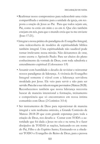101
Declaração de Natal
• Reafirmar nosso compromisso para redescobrir uma visão
compartilhada e unânime para a unidade da igreja, em res-
posta a oração de Jesus ao Pai. Para que todos sejam um,
Pai, como tu estás em mim e eu em ti. Que eles também
estejam em nós, para que o mundo creia que tu me enviaste
(Joao 17:21).
• Integrar a nossa prática do paradigma do Evangelho Integral,
uma redescoberta de modelos de espiritualidade bíblica
também integral. Uma espiritualidade não saudável pode
tornar irrelevante nossa missão. Não deixaremos de orar,
como exorta o Apóstolo Paulo: Para ser cheios do pleno
conhecimento da vontade de Deus, com toda sabedoria e
entendimento espiritual (Colossenses 1:9)
• Assumir com humildade o desafio de revisitar e reinventar
nossos paradigmas de liderança. A vivência do Evangelho
Integral somente é viável com a liderança servidora
modelada por Jesus. Ele veio para servir e não para ser
servido.Paradarasuavidaemresgatepormuitos(Mateus20:28).
Reconhecemos também que nossa liderança necessita
buscar de maneira intencional a formação, treinamento
e competência que só encontramos em nossa intima
comunhão com Deus (2 Coríntios 3:5-6)
• Ser instrumentos de Deus para reposicionar de maneira
integral e sem nenhuma omissão, a Grande Comissão de
Mateus 28:18-20 que com grande esperança para toda a
criação de Deus, nos desafia a: Contar com TODA a au-
toridade que foi dada a Jesus no céu e na terra; Ir e fazer
discípulos de TODAS as nações, batizando-os em nome
do Pai, Filho e do Espírito Santo; Ensinando-os a obede-
cer TODO o Evangelho do Reino de Deus, para a pessoa
 