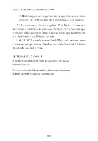 102
a igreja e a sua missào transformadora
TODA; Inspirar-nos na promessa de que Jesus está e estará
conosco TODOS os dias até a consumação dos séculos.
A Ele, somente a Ele seja a glória. Pois Nele vivemos, nos
movemos e existimos. Eis nos aqui Senhor, envia-nos para que
o mundo saiba que tu és Deus e que as coisas que fazemos são
em obediência a tua Palavra. Amém!
EM CRISTO, e também em Natal, RN, confirmamos nosso
chamado e compromisso. Aos dezenove dias do mês de Outubro
do ano de dois mil e treze.
Leituras adicionais
O caráter eclesiológico do Pacto de Lausanne, Key Yuasa
[ultimato.com.br]
O compromisso da Cidade do Cabo, Movimento Lausanne
[Editora Ultimato e Encontro Publicações]
 